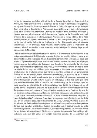 H. P. BLAVATSKY Doctrina Secreta Tomo IV
370
pero esto es porque simboliza el Espíritu de la Cuarta Raza–Raíz, el Regente de los
Mares, esa Raza que vive sobre la superficie de los mares774
, compuesta de gigantes;
los hijos de Eurimedón, la raza padre de Polifemo, el Titán y Cíclope de un ojo. Aunque
Zeus reina sobre la Cuarta Raza, Poseidón es quien gobierna y el que es la verdadera
clave de la tríada de los Hermanos Cronid y de nuestras razas humanas. Poseidón y
Nereus son uno; el primero es el Gobernante o Espíritu de la Atlántida antes del
principio de su sumersión; el último, después. Neptuno es la fuerza titánica de la Raza
viviente; Nereus, su Espíritu reencarnado en la Raza Aria subsiguiente, o Quinta; y esto
es lo que el sabio helenista de Inglaterra no ha descubierto aún, ni siquiera
vislumbrado. ¡Y sin embargo, hace muchas observaciones sobre la “habilidad” de
Homero, el cual no nombra nunca a Nereus, a cuya designación sólo se llega por el
patronímico de Nereidas!
Así, la tendencia aun de los más eruditos helenistas es limitar sus especulaciones a las
imágenes exotéricas de la Mitología, y perder de vista su sentido íntimo, y esto se ve
de un modo notable en el caso de Mr. Gladstone, como hemos señalado. Al paso que
es casi la figura más conspicua de nuestra época, como hombre de Estado, es, al propio
tiempo, uno de los sabios más ilustrados que Inglaterra ha producido. La literatura
griega ha sido el estudio preferido de su vida, y ha encontrado tiempo, en medio de la
baraúnda de los negocios públicos, para enriquecer la literatura contemporánea con
producciones de erudición griega, que harán su nombre famoso en las generaciones
futuras. Al mismo tiempo, como admiradora sincera suya, la escritora de estas líneas
no puede menos de sentir grandemente que la posteridad, al paso que reconozca su
profunda erudición y vasta cultura, juzgue, sin embargo, a la luz más clara que tiene
que alumbrar entonces toda la cuestión del Simbolismo y de la Mitología, que no
pudo penetrar en el espíritu del sistema religioso, que tanto ha criticado desde el
punto de vista dogmático cristiano. En ese futuro se verá que la clave esotérica de la
Teogonía cristiana, así como de la Teogonía y ciencias griegas, es la Doctrina Secreta de
las naciones prehistóricas, que, juntamente con otros, ha negado. Sólo esta doctrina es
la que puede señalar el parentesco de todas las especulaciones humanas religiosas, y
hasta de las llamadas “revelaciones”; y ésta es la enseñanza que infunde el espíritu de la
vida en los símbolos seculares de los Montes de Meru, Olimpo, Walhalla o Sinaí. Si
Mr. Gladstone fuera un hombre más joven, sus admiradores podrían tener la esperanza
de que sus estudios escolásticos fuesen coronados con el descubrimiento de esta
verdad subyacente. Dadas las circunstancias, sólo está malgastando las preciosas horas
de sus últimos años en disputas fútiles con el gigante librepensador Coronel Ingersoll,
luchando cada cual con armas de temple exotérico sacadas de los arsenales del
774
Ilíada, XXIV, 79.
 