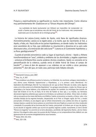 H. P. BLAVATSKY Doctrina Secreta Tomo IV
374
Psíquica y espiritualmente su significación es mucho más importante. Como observa
muy pertinentemente Mr. Gladstone en su “Dioses Mayores del Olimpo”:
Las cualidades de Apolo (juntamente con Athene) son imposibles de comprender sin
acudir a fuentes que se encuentran más allá del límite de las tradiciones más comúnmente
exploradas para la elucidación de la mitología griega
782
.
La historia de Latona (Leto), madre de Apolo, está llena de significados diversos.
Astronómicamente, Latona es la región polar, y la noche, que da nacimiento al Sol, a
Apolo, a Febo, etc. Nació ella en los países hiperbóreos, en donde todos los habitantes
eran sacerdotes de su hijo, que celebraban su resurrección y descenso en su país cada
diecinueve años, a la renovación del cielo lunar783
. Latona es el Continente hiperbóreo y
su Raza, geológicamente784
.
Cuando el sentido astronómico cede su lugar al espiritual y divino – Apolo y Athene
transformándose en “aves”, símbolo y emblema de las divinidades y ángeles superiores
– entonces el brillante Dios asume poderes divinos creadores. Apolo se convierte en la
personificación de la videncia, cuando envía el doble Astral de Eneas al campo de
batalla785
, y tiene el don de aparecer a sus videntes sin ser visible a otras personas
presentes786
, don del que, en todo caso, participa todo Adepto elevado.
782
Nineteenth Century, julio 1887.
783
Dioc. Sic., II, 307.
784
Para establecer una diferencia entre la Lemuria y la Atlántida, los escritores antiguos mencionaban a
esta última como Atlántida Septentrional o Hiperbórea, y a la primera como Meridional. Así
Apolodoro dice (Mitología, libro II): “Las manzanas de oro que se llevó Hércules no están, como algunos
creen, en la Libia; están en la Atlántida Hiperbórea”. Los griegos naturalizaban a todos los Dioses que se
apropiaban y los hacían helenos, y los modernos les ayudan. Así también, los mitólogos han tratado de
hacer del Erídano el río Po, en Italia. En el mito de Faetón se dice que, a su muerte, sus hermanas
derramaron lágrimas ardientes que cayeron en el Erídano y se cambiaron en ámbar. Ahora bien; el ámbar
sólo se encuentra en los mares del Norte, en el Báltico. Faetón, al encontrar su muerte, al llevar calor a las
estrellas heladas de las regiones boreales, despertando en el Polo al Dragón rígido de frío y siendo
precipitado al Erídano, es una alegoría que se refiere directamente a los cambios de clima en aquellos
tiempos lejanos, cuando las tierras polares se convirtieron de zona frígida en un país con clima moderado
y templado. El usurpador de las funciones del Sol, Faetón, precipitado al Erídano por el rayo de Júpiter,
es una alusión al segundo cambio que ocurrió en aquellas regiones cuando, nuevamente, la tierra donde
“florecía la magnolia” se convirtió en la tierra desolada y prohibida del lejanísimo Norte y de los hielos
eternos. Esta alegoría cubre, pues, los sucesos de dos Pralayas, y si se comprendieran bien, debería ser una
demostración de la enorme antigüedad de las razas humanas.
785
Ilíada, XVII, 431–453.
786
Ibíd., 322–336.
 