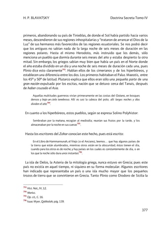H. P. BLAVATSKY Doctrina Secreta Tomo IV
377
primeros, abandonando su país de Tinieblas, de donde el Sol había partido hacía varios
meses, descendieron de sus regiones inhospitalarias y “trataron de arrancar el Dios de la
Luz” de sus hermanos más favorecidos de las regiones ecuatoriales. Se nos podrá decir
que los antiguos no sabían nada de la larga noche de seis meses de duración en las
regiones polares. Hasta el mismo Herodoto, más instruido que los demás, sólo
menciona un pueblo que dormía durante seis meses del año y estaba despierto la otra
mitad. Sin embargo, los griegos sabían muy bien que había un país en el Norte donde
el año estaba dividido en un día y una noche de seis meses de duración cada una, pues
Plinio dice esto claramente793
. Hablan ellos de los cimerianos y de los hiperbóreos, y
establecen una diferencia entre los dos. Los primeros habitaban el Palus Maeotis, entre
los 45º y 50º de latitud. Plutarco explica que ellos eran sólo una pequeña parte de una
gran nación expulsada por los escitas, nación que se detuvo cerca del Tanais, después
de haber cruzado el Asia.
Aquellas multitudes guerreras vivían primeramente en las costas del Océano, en bosques
densos y bajo un cielo tenebroso. Allí es casi la cabeza del polo; allí largas noches y días
dividen el año
794
.
En cuanto a los hiperbóreos, estos pueblos, según se expresa Solino Polyhistor:
Sembraban por la mañana, recogían al mediodía; reunían sus frutos por la tarde, y los
almacenaban por la noche en sus cuevas
795
.
Hasta los escritores del Zohar conocían este hecho, pues está escrito:
En el Libro de Hammannunah, el Viejo [o el Anciano], leemos… que hay algunos países de
la tierra que están alumbrados, mientras otros están en la obscuridad; éstos tienen el día,
cuando para los otros es de noche; y hay países en los cuales es constantemente de día, o en
los que la noche sólo dura unos instantes
796
.
La isla de Delos, la Asteria de la mitología griega, nunca estuvo en Grecia; pues este
país no existía en aquel tiempo, ni siquiera en su forma molecular. Algunos escritores
han indicado que representaba un país o una isla mucho mayor que los pequeños
trozos de tierra que se convirtieron en Grecia. Tanto Plinio como Diodoro de Sicilia la
793
Hist. Nat., IV, 12.
794
Marius.
795
Op. cit., C. 16.
796
Isaac Myer, Qabbalah, pág. 139.
 