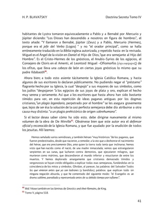H. P. BLAVATSKY Doctrina Secreta Tomo IV
41
habitantes de Lystra tomaron equivocadamente a Pablo y a Bernabé por Mercurio y
Júpiter diciendo: “Los Dioses han descendido a nosotros en figura de hombres”, el
texto añade: “Y llamaron a Bernabé, Júpiter [Zeus] y a Pablo, Mercurio [Hermes],
porque era el jefe del Verbo (Logos) “ y no “el orador principal”, como se halla
erróneamente traducido en la Biblia inglesa autorizada, y repetido hasta en la revisada.
Miguel es el Ángel de la visión en Daniel el Hijo de Dios,”que era semejante al Hijo del
Hombre”. Es el Cristo–Hermes de los gnósticos, el Anubis–Syrios de los egipcios, el
Consejero de Osiris en el Amenti, el Leontoid Miguel –Ofiomorfos (o1yiohóryoç) de
los ofitas, que lleva una cabeza de león en ciertas joyas gnósticas lo mismo que su
padre Ildabaoth80
.
Ahora bien; a todo esto asiente tácitamente la Iglesia Católica Romana, y hasta
algunos de sus escritores lo declaran públicamente. No pudiendo negar el “préstamo”
flagrante hecho por su Iglesia, la cual “despojó” a sus mayores de sus símbolos, como
los judíos “despojaron ”a los egipcios de sus joyas de plata y oro, explican el hecho
muy serena y seriamente. Así que a los escritores que hasta ahora han sido bastante
tímidos para ver, en esta repetición de ideas paganas antiguas por los dogmas
cristianos,”un plagio legendario, perpetrado por el hombre” se les asegura gravemente
que, lejos de ser ésa la solución de la casi perfecta semejanza debe día atribuirse a otra
causa muy distinta: “a un plagio prehistórico de origen sobrehumano”.
Si el lector desea saber cómo ha sido esto. debe dirigirse nuevamente al mismo
volumen de la obra de De Mirville81
. Obsérvese bien que este autor era el defensor
oficial y reconocido de la Iglesia Romana, y que fue ayudado por la erudición de todos
los jesuitas. Allí leemos:
Hemos señalado varios semidioses, y también héroes “muy históricos ”de los paganos, que
fueron predestinados, desde que nacieron, a remedar, a la vez que a deshonrar el nacimiento
del héroe, que era precisamente Dios, ante quien la tierra toda tenía que inclinarse; hemos
visto que han nacido como él nació, de una madre inmaculada; vemos que estrangularon
serpientes en sus cunas, que lucharon contra demonios, que ejecutaron milagros, que
murieron como mártires, que descendieron al mundo inferior y resucitaron de entre los
muertos. Y hemos deplorado amargamente que cristianos demasiado tímidos y
vergonzosos se hayan creído obligados a explicar todas esas semejanzas, fundándolas en la
coincidencia de los mitos y símbolos. Olvidan, al parecer, las palabras del Salvador:”todos
los que vinieron antes que yo son ladrones [y bandidos]; palabras que explican todo sin
ninguna negación absurda, y que he comentado del siguiente modo: ”el Evangelio es un
drama sublime, parodiado y representado antes de su debido tiempo por rufianes”.
80
Ibíd. Véase también en las láminas de Gnostics and their Remains, de King.
81
Tomo V, página 518.
 