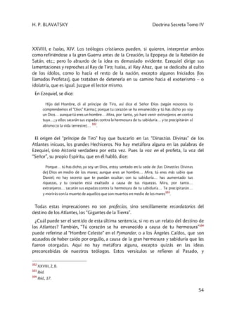 H. P. BLAVATSKY Doctrina Secreta Tomo IV
54
XXVIII, e Isaías, XIV. Los teólogos cristianos pueden, si quieren, interpretar ambos
como refiriéndose a la gran Guerra antes de la Creación, la Epopeya de la Rebelión de
Satán, etc.; pero lo absurdo de la idea es demasiado evidente. Ezequiel dirige sus
lamentaciones y reproches al Rey de Tiro; Isaías, al Rey Ahaz, que se dedicaba al culto
de los ídolos, como lo hacía el resto de la nación, excepto algunos Iniciados (los
llamados Profetas), que trataban de detenerla en su camino hacia el exoterismo – o
idolatría, que es igual. Juzgue el lector mismo.
En Ezequiel, se dice:
Hijo del Hombre, di al príncipe de Tiro, así dice el Señor Dios [según nosotros lo
comprendemos el “Dios” Karma]; porque tu corazón se ha envanecido y tú has dicho yo soy
un Dios… aunque tú eres un hombre… Mira, por tanto, yo haré venir extranjeros en contra
tuya…; y ellos sacarán sus espadas contra la hermosura de tu sabiduría… y te precipitarán al
abismo [o la vida terrestre]…
102
.
El origen del “príncipe de Tiro” hay que buscarlo en las “Dinastías Divinas” de los
Atlantes inicuos, los grandes Hechiceros. No hay metáfora alguna en las palabras de
Ezequiel, sino historia verdadera por esta vez. Pues la voz en el profeta, la voz del
“Señor”, su propio Espíritu, que en él habló, dice:
Porque… tú has dicho, yo soy un Dios, estoy sentado en la sede de [las Dinastías Divinas
de] Dios en medio de los mares; aunque eres un hombre… Mira, tú eres más sabio que
Daniel; no hay secreto que te puedan ocultar: con tu sabiduría… has aumentado tus
riquezas, y tu corazón está exaltado a causa de tus riquezas. Mira, por tanto…
extranjeros… sacarán sus espadas contra la hermosura de tu sabiduría… Te precipitarán…
y morirás con la muerte de aquellos que son muertos en medio de los mares
103
.
Todas estas imprecaciones no son profecías, sino sencillamente recordatorios del
destino de los Atlantes, los “Gigantes de la Tierra”.
¿Cuál puede ser el sentido de esta última sentencia, si no es un relato del destino de
los Atlantes? También, “Tú corazón se ha envanecido a causa de tu hermosura”104
puede referirse al “Hombre Celeste” en el Pymander, o a los Ángeles Caídos, que son
acusados de haber caído por orgullo, a causa de la gran hermosura y sabiduría que les
fueron otorgadas. Aquí no hay metáfora alguna, excepto quizás en las ideas
preconcebidas de nuestros teólogos. Estos versículos se refieren al Pasado, y
102
XXVIII, 2, 8.
103
Ibíd.
104
Ibíd., 17.
 