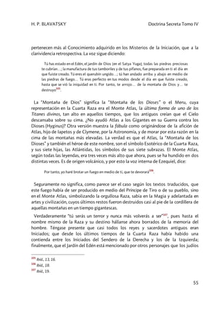 H. P. BLAVATSKY Doctrina Secreta Tomo IV
55
pertenecen más al Conocimiento adquirido en los Misterios de la Iniciación, que a la
clarividencia retrospectiva. La voz sigue diciendo:
Tú has estado en el Edén, el jardín de Dios [en el Satya Yuga]; todas las piedras preciosas
te cubrían…; la manufactura de tus tamboriles y de tus pífanos, fue preparada en ti el día en
que fuiste creado. Tú eres el querubín ungido…; tú han andado arriba y abajo en medio de
las piedras de fuego… Tú eras perfecto en tus modos desde el día en que fuiste creado,
hasta que se vió la iniquidad en ti. Por tanto, te arrojo… de la montaña de Dios y… te
destruyo
105
.
La “Montaña de Dios” significa la “Montaña de los Dioses” o el Meru, cuya
representación en la Cuarta Raza era el Monte Atlas, la última forma de uno de los
Titanes divinos, tan alto en aquellos tiempos, que los antiguos creían que el Cielo
descansaba sobre su cima. ¿No ayudó Atlas a los Gigantes en su Guerra contra los
Dioses (Hyginus)? Otra versión muestra la fábula como originándose de la afición de
Atlas, hijo de Iapetos y de Clymene, por la Astronomía, y de morar por esta razón en la
cima de las montañas más elevadas. La verdad es que el Atlas, la “Montaña de los
Dioses” y también el héroe de este nombre, son el símbolo Esotérico de la Cuarta Raza,
y sus siete hijas, las Atlántidas, los símbolos de sus siete subrazas. El Monte Atlas,
según todas las leyendas, era tres veces más alto que ahora, pues se ha hundido en dos
distintas veces. Es de origen volcánico, y por esto la voz interna de Ezequiel, dice:
Por tanto, yo haré brotar un fuego en medio de ti, que te devorará
106
.
Seguramente no significa, como parece ser el caso según los textos traducidos, que
este fuego había de ser producido en medio del Príncipe de Tiro o de su pueblo, sino
en el Monte Atlas, simbolizando la orgullosa Raza, sabia en la Magia y adelantada en
artes y civilización, cuyos últimos restos fueron destruidos casi al pie de la cordillera de
aquellas montañas en un tiempo gigantescas.
Verdaderamente “tú serás un terror y nunca más volverás a ser”107
, pues hasta el
nombre mismo de la Raza y su destino hállanse ahora borrados de la memoria del
hombre. Téngase presente que casi todos los reyes y sacerdotes antiguos eran
Iniciados; que desde los últimos tiempos de la Cuarta Raza había habido una
contienda entre los Iniciados del Sendero de la Derecha y los de la Izquierda;
finalmente, que el Jardín del Edén está mencionado por otros personajes que los judíos
105
Ibíd., 13, 16.
106
Ibíd., 18.
107
Ibíd., 19.
 