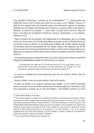 H. P. BLAVATSKY Doctrina Secreta Tomo IV
57
Aria, llamados Prâchetasas, “saliendo de las profundidades” 111
y destruyendo por
medio del viento y de las llamas que salían de sus bocas, a los “Árboles” inicuos y a
todo el reino vegetal; hasta que Soma (la Luna), el rey del mundo vegetal, los apacigua
aliándose con los Adeptos del Sendero de la Derecha, a quienes ofrece como esposa a
Mârishâ, “la prole de los árboles” 112
. Esto alude a la gran lucha entre los “Hijos de
Dios” y los Hijos de la Sabiduría Tenebrosa; nuestros antepasados; o los Adeptos,
Talantes y Arios.
Toda la historia de ese período está alegorizada en el Râmâyana, que es el relato
místico en forma épica, de la lucha entre Râma (el primer rey de la Dinastía Divina de
los primeros arios). y Râvana, la personificación simbólica de la Raza Atlante (Lanka).
Los primeros eran las encarnaciones de los Dioses Solares; los segundos las de los
Devas Lunares. Ésta fue la gran batalla entre el Bien y el Mal, entre la Magia B1anca y la
Negra, por la supremacía de las fuerzas divinas sobre los poderes terrestres inferiores o
cósmicos.
Si el estudiante quiere comprender mejor esta última declaración, diríjase al episodio
Anugîtâ del Mahâbhârata, donde el brahmán dice a su esposa:
Yo he percibido por medio del Yo la sede que está en el Yo (la sede) donde mora el
brahmán libre de los pares de opuestos; y la luna, juntamente con el fuego (o el sol),
sosteniendo a (todos) los seres (como) propulsor del principio intelectual
113
.
La Luna es la deidad de la mente (Manas), pero sólo en el plano inferior. Dice un
Comentario:
Manas es doble– Lunar en su parte inferior, Solar en la superior.
Es decir, es atraído en su aspecto superior hacia Buddhi. y en el inferior desciende
dentro, y escucha la voz de su Alma animal, llena de deseos egoístas y sensuales; y aquí
está contenido el misterio de la vida del Adepto y del hombre profano así como
111
Vishnu Purâna, Wilson. vol. III, pág. 1.
112
Esto es pura alegoría. Las Aguas son un símbolo de Sabiduría y de Conocimientos Ocultos. Hermes
representaba la Ciencia Sagrada bajo el símbolo del Fuego; Los Iniciados del Norte, bajo el del Agua.
Esta última es producto de Nara, el “Espíritu de Dios”, o más bien Paramâtman, el “Alma Suprema”, dice
Kullûka Bhatta; significando Nârâyana “aquel que mora en el océano” o está sumergido en las Aguas de la
Sabiduría, “pues el agua es el cuerpo de Nana” (Vâyu Purâna). De aquí procede la declaración de que
durante 10. 000 años permanecieron en la austeridad “en el vasto Océano”; y que se les muestre
surgiendo de él. Ea, el Dios de la Sabiduría, es el Pez Sublime”; y Dagon u Oannes es el Hombre–Pez
caldeo, que surge de las Aguas para enseñar la Sabiduría.
113
Cap. V; Sacred Books of the East, vol. VIII, pág. 257.
 