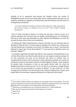 H. P. BLAVATSKY Doctrina Secreta Tomo IV
58
también el de la separación post–mortem del Hombre divino del animal. El
Mahâbhârata (cada una de cuyas líneas debe leerse esotéricamente) descubre con un
magnífico simbolismo y alegoría, las tribulaciones tanto del Hombre como del Alma. En
el Anugîtâ dice el brahmán:
En el interior (dentro del cuerpo), en medio de todos estos (aires vitales) [¿principios?],
que recorren el cuerpo y se absorben el uno en el otro
114
arde el fuego
115
séptuple
Vaishvânara
116
.
Pero el “Alma” principal es Manas o la mente; de aquí que a Soma, la Luna, se la
muestre aliándose con la porción solar de aquélla, personificada por los Prâchetasas.
Pero de las siete claves que descubren los siete aspectos del Râmâyana, así como los
de toda Escritura, éste es sólo uno, el metafísico.
El símbolo del “Árbol” representando a diversos Iniciados, era casi universal. Jesús es
llamado el “Árbol de Vida”, así como todos los Adeptos de la Buena Ley, mientras que
a los del Sendero de la Izquierda se les llama “los árboles que se secan”. Juan Bautista
habla de la “segur” para “la raíz de los árboles”117
, y los reyes de los ejércitos asirios son
llamados “árboles”118
.
El verdadero significado del Jardín del Edén ha sido expuesto suficientemente en Isis
sin Velo. Ahora bien; la escritora ha oído más de una vez expresar sorpresa, porque Isis
sin Velo contuviese tan poco de las doctrinas que ahora se enseñan. Esto es
completamente erróneo. Pues las alusiones a tales enseñanzas abundan, aun cuando las
enseñanzas mismas se reservasen. Entonces no había llegado el tiempo, como tampoco
ha sonado, hasta el presente, la hora en que pueda decirse todo. Un crítico de
Buddhismo Esotérico escribía una vez: “En Isis sin Velo no se menciona a ningún Atlante
ni a la Cuarta raza que precedió a la nuestra, la Quinta.” Yo, que escribí Isis sin Velo,
sostengo que los Atlantes son mencionados como nuestros predecesores. Porque ¿qué
puede haber más claro que la siguiente declaración, al hablar del Libro de Job?
114
Esto lo explica el hábil traductor del Anugîtâ en una nota (página 258) en estas palabras: “El sentido
parece ser el siguiente: El curso de la vida en el mundo es debido a las operaciones de los aires vitales que
dependen del Yo, y que conducen a sus manifestaciones como almas individuales”.
115
Vaishvânara es una palabra que se usa a menudo para denotar el Yo –explica Nîlakantha.
116
Ibíd., pág. 259, traducido por Kâshinâth Trimbak Telang, M. A., Bombay.
117
Mateo, III, 10.
118
Isaías, X, 19.
 