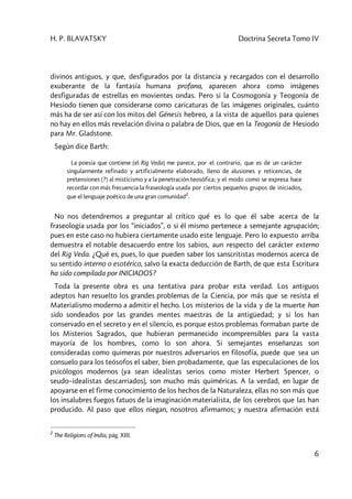 H. P. BLAVATSKY Doctrina Secreta Tomo IV
6
divinos antiguos, y que, desfigurados por la distancia y recargados con el desarrollo
exuberante de la fantasía humana profana, aparecen ahora como imágenes
desfiguradas de estrellas en movientes ondas. Pero si la Cosmogonía y Teogonía de
Hesiodo tienen que considerarse como caricaturas de las imágenes originales, cuánto
más ha de ser así con los mitos del Génesis hebreo, a la vista de aquellos para quienes
no hay en ellos más revelación divina o palabra de Dios, que en la Teogonía de Hesiodo
para Mr. Gladstone.
Según dice Barth:
La poesía que contiene [el Rig Veda] me parece, por el contrario, que es de un carácter
singularmente refinado y artificialmente elaborado, lleno de alusiones y reticencias, de
pretensiones [?] al misticismo y a la penetración teosófica; y el modo como se expresa hace
recordar con más frecuencia la fraseología usada por ciertos pequeños grupos de iniciados,
que el lenguaje poético de una gran comunidad
2
.
No nos detendremos a preguntar al crítico qué es lo que él sabe acerca de la
fraseología usada por los “iniciados”, o si él mismo pertenece a semejante agrupación;
pues en este caso no hubiera ciertamente usado este lenguaje. Pero lo expuesto arriba
demuestra el notable desacuerdo entre los sabios, aun respecto del carácter externo
del Rig Veda. ¿Qué es, pues, lo que pueden saber los sanscritistas modernos acerca de
su sentido interno o esotérico, salvo la exacta deducción de Barth, de que esta Escritura
ha sido compilada por INICIADOS?
Toda la presente obra es una tentativa para probar esta verdad. Los antiguos
adeptos han resuelto los grandes problemas de la Ciencia, por más que se resista el
Materialismo moderno a admitir el hecho. Los misterios de la vida y de la muerte han
sido sondeados por las grandes mentes maestras de la antigüedad; y si los han
conservado en el secreto y en el silencio, es porque estos problemas formaban parte de
los Misterios Sagrados, que hubieran permanecido incomprensibles para la vasta
mayoría de los hombres, como lo son ahora. Si semejantes enseñanzas son
consideradas como quimeras por nuestros adversarios en filosofía, puede que sea un
consuelo para los teósofos el saber, bien probadamente, que las especulaciones de los
psicólogos modernos (ya sean idealistas serios como mister Herbert Spencer, o
seudo–idealistas descarriados), son mucho más quiméricas. A la verdad, en lugar de
apoyarse en el firme conocimiento de los hechos de la Naturaleza, ellas no son más que
los insalubres fuegos fatuos de la imaginación materialista, de los cerebros que las han
producido. Al paso que ellos niegan, nosotros afirmamos; y nuestra afirmación está
2
The Religions of India, pág. XIII.
 