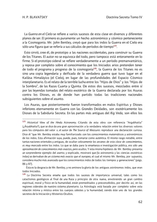 H. P. BLAVATSKY Doctrina Secreta Tomo IV
62
La Guerra en el Cielo se refiere a varios sucesos de esta clase en diversos y diferentes
planos de ser. El primero es puramente un hecho astronómico y cósmico perteneciente
a la Cosmogonía. Mr. John Bentley, creyó que para los indos la Guerra en el Cielo era
sólo una figura que se refería a sus cálculos de períodos de tiempo125
.
Esto sirvió, cree él, de prototipo a las naciones occidentales, para construir su Guerra
de los Titanes. El autor no se equivoca del todo, pero tampoco está enteramente en lo
firme. Si el prototipo sideral se refiere verdaderamente a un período premanvantárico,
y reposa por completo sobre el conocimiento que los Iniciados arios pretenden tener
de todo el programa y progreso de la cosmogonía126
, la Guerra de los Titanes no es
sino una copia legendaria y deificada de la verdadera guerra que tuvo lugar en el
Kailâsa Himaláyico (el Cielo), en lugar de las profundidades del Espacio Cósmico
interplanetario. Es el relato de la terrible lucha entre los “Hijos de Dios” y los “Hijos de
la Sombra”, de las Razas Cuarta y Quinta. De estos dos sucesos, mezclados entre sí
por las leyendas tomadas del relato exotérico de la Guerra declarada por los Asuras
contra los Dioses, es de donde han partido todas las tradiciones nacionales
subsiguientes sobre el asunto.
Los Asuras, que posteriormente fueron transformados en malos Espíritus y Dioses
inferiores eternamente en Guerra con las Grandes Deidades, son esotéricamente los
Dioses de la Sabiduría Secreta. En las partes más antiguas del Rig Veda, son ellos los
125
Historical View of the Hindu Astronomy. Citando de esta obra con referencia “Argabhatta”
[¿Âryabhatta?], que se dice da una gran aproximación a la verdadera relación entre los diversos valores
para los cómputos del valor p, el autor de The Source of Measures reproduce una declaración curiosa.
Dice él “que Mr. Bentley estaba muy familiarizado con los conocimientos matemáticos y astronómicos
de los indos. Esta afirmación suya, puede, pues, tomarse como auténtica. El mismo rasgo notable, entre
tantas naciones orientales y antiguas, de ocultar celosamente los arcanos de esta clase de conocimientos,
es muy marcado entre los indos. Lo que se daba para la enseñanza e investigación pública, era sólo una
aproximación de conocimientos más exactos, pero ocultos. Y esta misma hipótesis de Mr. Bentley presenta
un sorprendente ejemplo del aserto; y explicado, mostrará que (la astronomía y las ciencias exotéricas
indas) se derivaban de un sistema más exacto que el europeo, el cual el mismo Mr. Bentley, por supuesto,
considera mucho más avanzado que los conocimientos indos de todos los tiempos y generaciones” (págs.
86 y 87).
Ésta es la desgracia de Mr. Bentley, y no aminora la gloria de los antiguos astrónomos indos, que eran
todos Iniciados.
126
La Doctrina Secreta enseña que todos los sucesos de importancia universal, tales como los
cataclismos geológicos al final de una Raza y principio de otra nueva, envolviendo un gran cambio
espiritual, moral y físico en la humanidad, están premeditados y preconcebidos, por decirlo así, en las
regiones siderales de nuestro sistema planetario. La Astrología está basada por completo sobre esta
relación íntima y mística entre los cuerpos celestes y la humanidad; siendo éste uno de los grandes
secretos de la Iniciación y Misterios Ocultos.
 