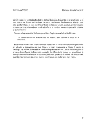 H. P. BLAVATSKY Doctrina Secreta Tomo IV
7
corroborada por casi todos los Sabios de la antigüedad. Creyendo en el Ocultismo y en
una hueste de Potencias invisibles, decimos, con buenos fundamentos: Certus sum,
scio quod credidi; a lo cual nuestros críticos contestan: Credat Judæus Apella. Ninguno
convence al otro, ni semejante resultado afecta ni siquiera a nuestro pequeño planeta.
¡E pur si muove!
Tampoco hay necesidad de hacer prosélitos. Según observó el sabio Cicerón:
El tiempo destruye las especulaciones del hombre, pero confirma el juicio de la
Naturaleza.
Esperemos nuestra vez. Mientras tanto, no está en la constitución humana presenciar
en silencio la destrucción de sus Dioses, ya sean verdaderos o falsos. Y como la
Teología y el Materialismo se han combinado para destruir los Dioses de la antigüedad
y tratan de desfigurar todo arcaico concepto filosófico, justo es que los amantes de la
Antigua Sabiduría defiendan su posición, probando que todo el arsenal de ambos está,
cuando mas, formado de armas nuevas construidas con materiales muy viejos.
 