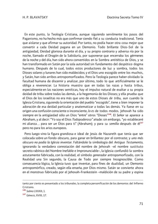 H. P. BLAVATSKY Doctrina Secreta Tomo IV
71
En este punto, la Teología Cristiana, aunque siguiendo servilmente los pasos del
Paganismo, no ha hecho más que confirmar siendo fiel a su conducta tradicional. Tenía
que aislarse y que afirmar su autoridad. Por tanto, no podía hacer otra cosa mejor que
convertir a cada Deidad pagana en un Demonio. Todo brillante Dios–Sol de la
antigüedad, Deidad gloriosa durante el día, y su propio contrario y adversa río por la
noche, llamado el Dragón de la Sabiduría, por suponerse que encerraba los gérmenes
de la noche y del día, han sido ahora convertidos en la Sombra antitética de Dios, y se
han transformado en Satán por la sola autoridad sin fundamento del despótico dogma
humano. Después de lo cual, todos estos productores de luz y sombra, todos los
Dioses solares y lunares han sido maldecidos; y el Dios uno escogido entre los muchos,
y Satán, han sido arribos antropomorfizados. Pero la Teología parece haber olvidado la
facultad humana de discernir y analizar, por último, todo lo que artificialmente se le
obliga a reverenciar. La historia muestra que en todas las razas y hasta tribus,
especialmente en las naciones semíticas, hay el impulso natural de exaltar a su propia
deidad de tribu sobre todas las demás, a la hegemonía de los Dioses; y ella prueba que
el Dios de los israelitas no era más que uno de estos Dioses de tribu, aun cuando la
Iglesia Cristiana, siguiendo la orientación del pueblo “escogido”, tiene a bien imponer la
adoración de esa deidad particular y anatematizar a todas las demás. Ya fuese en su
origen una confusión consciente o inconsciente, lo es de todos modos. Jehovah ha sido
siempre en la antigüedad sólo un Dios “entre” otros “Dioses”146
. El Señor se aparece a
Abraham, y al decir: “Yo soy el Dios Todopoderoso” añade: sin embargo, “yo estableceré
mi alianza… para ser un Dios para ti” (Abraham); y para su semilla después de él147
pero no para los arios europeos.
Pero luego vino la figura grandiosa e ideal de Jesús de Nazareth que tenía que ser
colocada sobre un fondo obscuro, para ganar en brillantez por el contraste; y uno más
obscuro no podía la Iglesia inventar. Faltándole la simbología del Antiguo Testamento,
ignorando la verdadera connotación del nombre de Jehovah –el nombre sustituto
secreto rabínico del Nombre Inefable e Impronunciable–, la Iglesia confundió la sombra
astutamente fabricada, con la realidad, el símbolo generador antropomorfizado, con la
Realidad una Sin segundo, la Causa de Todo por siempre Incognoscible. Como
consecuencia lógica, la Iglesia tuvo que inventar, para fines de dualidad, un Demonio
antropomórfico, creado, según ella enseña, por Dios mismo. Satán se convierte ahora
en el monstruo fabricado por el Jehovah–Frankestein –maldición de su padre y espina
tanto por ciento es presentado a los tribunales, la completa personificación de los demonios del Infierno
Cristiano.
146
Salmo LXXXII, 1.
147
Génesis, XVIII, 17.
 
