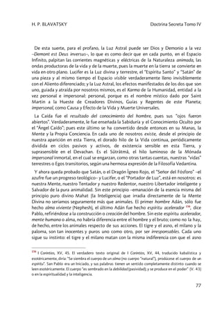 H. P. BLAVATSKY Doctrina Secreta Tomo IV
77
De esta suerte, para el profano, la Luz Astral puede ser Dios y Demonio a la vez
–Demont est Deus inversus–, lo que es como decir que en cada punto, en el Espacio
Infinito, palpitan las corrientes magnéticas y eléctricas de la Naturaleza animada, las
ondas productoras de la vida y de la muerte, pues la muerte en la tierra se convierte en
vida en otro plano. Lucifer es la Luz divina y terrestre, el “Espíritu Santo” y “Satán” de
una pieza y al mismo tiempo el Espacio visible verdaderamente lleno invisiblemente
con el Aliento diferenciado; y la Luz Astral, los efectos manifestados de los dos que son
uno, guiada y atraída por nosotros mismos, es el Karma de la Humanidad, entidad a la
vez personal e impersonal: personal, porque es el nombre místico dado por Saint
Martin a la Hueste de Creadores Divinos, Guías y Regentes de este Planeta;
impersonal, como Causa y Efecto de la Vida y Muerte Universales.
La Caída fue el resultado del conocimiento del hombre, pues sus “ojos fueron
abiertos”. Verdaderamente, le fue enseñada la Sabiduría y el Conocimiento Oculto por
el “Ángel Caído”; pues este último se ha convertido desde entonces en su Manas, la
Mente y la Propia Conciencia. En cada uno de nosotros existe, desde el principio de
nuestra aparición en esta Tierra, el dorado hilo de la Vida continua, periódicamente
dividida en ciclos pasivos y activos, de existencia sensible en esta Tierra, y
suprasensible en el Devachan. Es el Sûtrâtmâ, el hilo luminoso de la Mónada
impersonal inmortal, en el cual se engarzan, como otras tantas cuentas, nuestras “vidas”
terrestres o Egos transitorios, según una hermosa expresión de la Filosofía Vedantina.
Y ahora queda probado que Satán, o el Dragón Îgneo Rojo, el “Señor del Fósforo” –el
azufre fue un progreso teológico– y Lucifer, o el “Portador de Luz”, está en nosotros: es
nuestra Mente, nuestro Tentador y nuestro Redentor, nuestro Libertador inteligente y
Salvador de la pura animalidad. Sin este principio –emanación de la esencia misma del
principio puro divino Mahat (la Inteligencia) que irradia directamente de la Mente
Divina no seríamos seguramente más que animales. El primer hombre Adán, sólo fue
hecho alma viviente (Nephesh), el último Adán fue hecho espíritu acelerador 156
, dice
Pablo, refiriéndose a la construcción o creación del hombre. Sin este espíritu acelerador,
mente humana o alma, no habría diferencia entre el hombre y el bruto; como no la hay,
de hecho, entre los animales respecto de sus acciones. El tigre y el asno, el milano y la
paloma, son tan inocentes y puros uno como otro, por ser irresponsables. Cada uno
sigue su instinto: el tigre y el milano matan con la misma indiferencia con que el asno
156
I Corintios, XV, 45. El verdadero texto original de I Corintios, XV, 44, traducido kabalística y
esotéricamente, diría: “Se siembra el cuerpo de un alma (no cuerpo “natural”), prodúcese el cuerpo de un
espíritu”. San Pablo era un Iniciado, y sus palabras tienen un sentido completamente distinto cuando se
leen esotéricamente. El cuerpo “es sembrado en la debilidad (pasividad); y se produce en el poder” (V. 43)
o en la espiritualidad y la inteligencia.
 