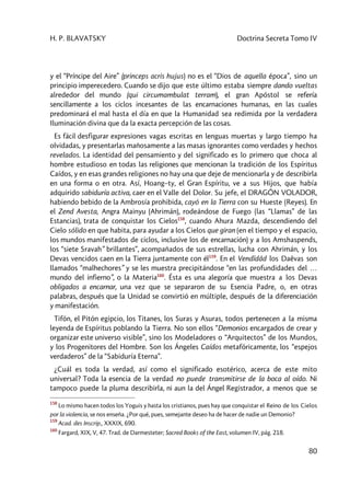 H. P. BLAVATSKY Doctrina Secreta Tomo IV
80
y el “Príncipe del Aire” (princeps acris hujus) no es el “Dios de aquella época”, sino un
principio imperecedero. Cuando se dijo que este último estaba siempre dando vueltas
alrededor del mundo (qui circumambulat terram), el gran Apóstol se refería
sencillamente a los ciclos incesantes de las encarnaciones humanas, en las cuales
predominará el mal hasta el día en que la Humanidad sea redimida por la verdadera
Iluminación divina que da la exacta percepción de las cosas.
Es fácil desfigurar expresiones vagas escritas en lenguas muertas y largo tiempo ha
olvidadas, y presentarlas mañosamente a las masas ignorantes como verdades y hechos
revelados. La identidad del pensamiento y del significado es lo primero que choca al
hombre estudioso en todas las religiones que mencionan la tradición de los Espíritus
Caídos, y en esas grandes religiones no hay una que deje de mencionarla y de describirla
en una forma o en otra. Así, Hoang–ty, el Gran Espíritu, ve a sus Hijos, que había
adquirido sabiduría activa, caer en el Valle del Dolor. Su jefe, el DRAGÓN VOLADOR,
habiendo bebido de la Ambrosía prohibida, cayó en la Tierra con su Hueste (Reyes). En
el Zend Avesta, Angra Mainyu (Ahrimán), rodeándose de Fuego (las “Llamas” de las
Estancias), trata de conquistar los Cielos158
, cuando Ahura Mazda, descendiendo del
Cielo sólido en que habita, para ayudar a los Cielos que giran (en el tiempo y el espacio,
los mundos manifestados de ciclos, inclusive los de encarnación) y a los Amshaspends,
los “siete Sravah” brillantes”, acompañados de sus estrellas, lucha con Ahrimán, y los
Devas vencidos caen en la Tierra juntamente con él159
. En el Vendîdâd los Daêvas son
llamados “malhechores” y se les muestra precipitándose “en las profundidades del …
mundo del infierno”, o la Materia160
. Ésta es una alegoría que muestra a los Devas
obligados a encarnar, una vez que se separaron de su Esencia Padre, o, en otras
palabras, después que la Unidad se convirtió en múltiple, después de la diferenciación
y manifestación.
Tifón, el Pitón egipcio, los Titanes, los Suras y Asuras, todos pertenecen a la misma
leyenda de Espíritus poblando la Tierra. No son ellos “Demonios encargados de crear y
organizar este universo visible”, sino los Modeladores o “Arquitectos” de los Mundos,
y los Progenitores del Hombre. Son los Ángeles Caídos metafóricamente, los “espejos
verdaderos” de la “Sabiduría Eterna”.
¿Cuál es toda la verdad, así como el significado esotérico, acerca de este mito
universal? Toda la esencia de la verdad no puede transmitirse de la boca al oído. Ni
tampoco puede la pluma describirla, ni aun la del Ángel Registrador, a menos que se
158
Lo mismo hacen todos los Yoguis y hasta los cristianos, pues hay que conquistar el Reino de los Cielos
por la violencia, se nos enseña. ¿Por qué, pues, semejante deseo ha de hacer de nadie un Demonio?
159
Acad. des Inscrip., XXXIX, 690.
160
Fargard, XIX, V, 47. Trad. de Darmesteter; Sacred Books of the East, volumen IV, pág. 218.
 