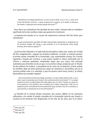 H. P. BLAVATSKY Doctrina Secreta Tomo IV
87
Basándose en la analogía aparente de promhqeúç con el verbo proman-dánein, veían en él
el tipo del hombre “previsor”, a quien, en gracia de la simetría, se le añadió un hermano,
Epi–meteo o “aquel que toma consejo después del suceso”
177
.
Pero ahora los orientalistas han decidido de otro modo. Conocen ellos el verdadero
significado de los dos nombres, mejor que quienes los inventaron.
La leyenda está basada en un suceso de importancia universal. Ella fue hecha para
conmemorar
un gran acontecimiento que debió de haber impresionado fuertemente la imaginación de
los primeros testigos del mismo, y cuyo recuerdo no se ha desvanecido nunca desde
entonces, de la memoria popular
178
.
¿Cuál fue éste? Dejando a un lado toda ficción poética, todos esos sueños de la Edad
de Oro, imaginémonos –arguyen los eruditos modernos– en todo su realismo grosero
el primer estado miserable de la humanidad, cuya sorprendente pintura fue trazada
siguiendo a Esquilo por Lucrecio, y cuya exacta verdad es ahora confirmada por la
Ciencia; y entonces podremos comprender mejor que una nueva vida principió
realmente para el hombre el día en que vio la primera chispa producida por la fricción
de dos pedazos de madera, o procedente de las vetas de un pedernal. ¿Cómo podían
los hombres dejar de sentir gratitud por aquel ser misterioso y maravilloso que en lo
sucesivo podían crear a su voluntad, y que tan pronto como nació, creció y se dilató,
desarrollóse con un poder singular?
¿No era esta llama terrestre de análoga naturaleza a la que enviaba desde arriba su luz y
calor, o que los espantaba con el trueno? ¿No se derivaba de la misma fuente? Y si su origen
estaba en el cielo, ¿no debió haber sido traído alguna vez a la tierra? Siendo así, ¿quién era
el ser poderoso, el ser benéfico, Dios u hombre, que la había conquistado? Tales son las
preguntas que la curiosidad de los arios presentaba en los primeros días de su existencia, y
que encontró su contestación en el mito de Prometeo
179
.
La Filosofía de la Ciencia Oculta encuentra, dos puntos débiles en las anteriores
reflexiones, y los señala. El estado miserable de la humanidad descrito por Esquilo y
Lucrecio no era entonces más desgraciado, en los días de los arios, que lo es ahora.
177
Ibíd., pág. 258.
178
Íbid, pág. 257.
179
Ibíd., pág. 258.
 