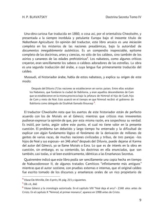 H. P. BLAVATSKY Doctrina Secreta Tomo IV
9
Una obra curiosa fue traducida en 1860, o cosa así, por el orientalista Chwolsohn, y
presentada a la siempre incrédula y petulante Europa bajo el inocente título de
Nabathean Agriculture. En opinión del traductor, este libro arcaico es una iniciación
completa en los misterios de las naciones preadámicas, bajo la autoridad de
documentos innegablemente auténticos. Es un compendio inapreciable, epítome
completo de las doctrinas, artes y ciencias, no sólo de los caldeos, sino también de los
asirios y cananeos de las edades prehistóricas4
. Los nabateos, como algunos críticos
creyeron, eran sencillamente los sabeos o caldeos adoradores de las estrellas. La obra
es una segunda traducción del árabe, a cuya lengua fue primeramente traducida del
caldeo.
Masoudi, el historiador árabe, habla de estos nabateos, y explica su origen de este
modo:
Después del Diluvio [?] las naciones se establecieron en varios países. Entre ellas estaban
los Nabateos, que fundaron la ciudad de Babilonia, y eran aquellos descendientes de Cam
que se establecieron en la misma provincia bajo la jefatura de Nimrod el hijo de Cush, hijo
de Cam y nieto de Noé. Esto acaeció en el tiempo en que Nimrod recibió el gobierno de
Babilonia como delegado de Dzahhak llamado Biourasp
5
.
El traductor Chwolsohn nota que los asertos de este historiador están de perfecto
acuerdo con los de Moisés en el Génesis; mientras que críticos mas irreverentes
pudieran expresar la opinión de que, por esta misma razón, era sospechosa su verdad.
Es inútil, por tanto, argüir sobre este punto, el cual no tiene valor en la presente
cuestión. El problema tan debatido y largo tiempo ha enterrado y la dificultad de
explicar con algún fundamento lógico el fenómeno de la derivación de millones de
gentes de varias razas, de muchas naciones civilizadas y tribus, de tres parejas –los
hijos de Noé y sus esposas– en 346 años6
después del Diluvio, puede dejarse al Karma
del autor del Génesis, ya se llame Moisés o Ezra. Lo que es de interés en la obra en
cuestión, sin embargo, es su contenido, las doctrinas en ella enunciadas, que son
también, casi todas, si sé leen esotéricamente, idénticas a las Enseñanzas Secretas.
Quatremère indicó que este libro podía ser sencillamente una copia hecha en tiempo
de Nabucodonosor II, de algunos tratados Camíticos “infinitamente más antiguos”
mientras que el autor sostiene, con pruebas externas e internas, que el original caldeo
fue escrito tomado de los discursos y enseñanzas orales de un rico propietario de
4
Véase De Mirville, Des Esprits, III, pág. 215 y siguientes.
5
Ob. cit., ibíd.
6
Véase Génesis y la cronología autorizada. En el capítulo VIII “Noé deja el arca”– 2348 años antes de
Cristo. En el capítulo X “Nimrod, el primer monarca”, aparece en 1998 antes de Cristo.
 