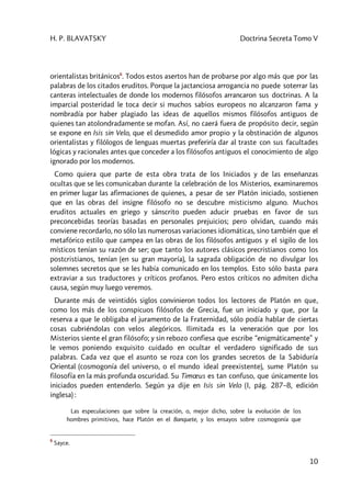 H. P. BLAVATSKY Doctrina Secreta Tomo V
10
orientalistas británicos6
. Todos estos asertos han de probarse por algo más que por las
palabras de los citados eruditos. Porque la jactanciosa arrogancia no puede soterrar las
canteras intelectuales de donde los modernos filósofos arrancaron sus doctrinas. A la
imparcial posteridad le toca decir si muchos sabios europeos no alcanzaron fama y
nombradía por haber plagiado las ideas de aquellos mismos filósofos antiguos de
quienes tan atolondradamente se mofan. Así, no caerá fuera de propósito decir, según
se expone en Isis sin Velo, que el desmedido amor propio y la obstinación de algunos
orientalistas y filólogos de lenguas muertas preferiría dar al traste con sus facultades
lógicas y racionales antes que conceder a los filósofos antiguos el conocimiento de algo
ignorado por los modernos.
Como quiera que parte de esta obra trata de los Iniciados y de las enseñanzas
ocultas que se les comunicaban durante la celebración de los Misterios, examinaremos
en primer lugar las afirmaciones de quienes, a pesar de ser Platón iniciado, sostienen
que en las obras del insigne filósofo no se descubre misticismo alguno. Muchos
eruditos actuales en griego y sánscrito pueden aducir pruebas en favor de sus
preconcebidas teorías basadas en personales prejuicios; pero olvidan, cuando más
conviene recordarlo, no sólo las numerosas variaciones idiomáticas, sino también que el
metafórico estilo que campea en las obras de los filósofos antiguos y el sigilo de los
místicos tenían su razón de ser; que tanto los autores clásicos precristianos como los
postcristianos, tenían (en su gran mayoría), la sagrada obligación de no divulgar los
solemnes secretos que se les había comunicado en los templos. Esto sólo basta para
extraviar a sus traductores y críticos profanos. Pero estos críticos no admiten dicha
causa, según muy luego veremos.
Durante más de veintidós siglos convinieron todos los lectores de Platón en que,
como los más de los conspicuos filósofos de Grecia, fue un iniciado y que, por la
reserva a que le obligaba el juramento de la Fraternidad, sólo podía hablar de ciertas
cosas cubriéndolas con velos alegóricos. Ilimitada es la veneración que por los
Misterios siente el gran filósofo; y sin rebozo confiesa que escribe “enigmáticamente” y
le vemos poniendo exquisito cuidado en ocultar el verdadero significado de sus
palabras. Cada vez que el asunto se roza con los grandes secretos de la Sabiduría
Oriental (cosmogonía del universo, o el mundo ideal preexistente), sume Platón su
filosofía en la más profunda oscuridad. Su Timœus es tan confuso, que únicamente los
iniciados pueden entenderlo. Según ya dije en Isis sin Velo (I, pág. 287–8, edición
inglesa) :
Las especulaciones que sobre la creación, o, mejor dicho, sobre la evolución de los
hombres primitivos, hace Platón en el Banquete, y los ensayos sobre cosmogonía que
6
Sayce.
 