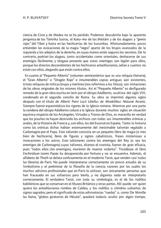 H. P. BLAVATSKY Doctrina Secreta Tomo V
105
ciencia de Circe y de Medea no se ha perdido. Podemos descubrirla bajo la aparente
jerigonza de los Tântrika Sutras, el Kuku–ma de los bhûtânî y de los dugpas y “gorros
rojos” del Tíbet y hasta en las hechicerías de los kurumbas. Afortunadamente, pocos
entienden las evocaciones de la magia “negra” aparte de los brujos avanzados de la
izquierda y los adeptos de la derecha, en cuyas manos están seguros los secretos. De lo
contrario, podrían los dugpas, tanto occidentales como orientales, deshacerse de sus
enemigos fácilmente; y téngase presente que estos enemigos son legión para ellos,
porque los directos descendientes de los hechiceros antediluvianos, odian a cuantos no
están con ellos, alegando que están contra ellos.
En cuanto al “Pequeño Alberto” (volumen semiesotérico que es una reliquia literaria),
el “Gran Alberto” o “Dragón Rojo” e innumerables copias antiguas aún existentes,
tristes reliquias de míticas brujas y merlines (nos referimos a los falsos), son imitaciones
de las obras originales de los mismos títulos. Así el “Pequeño Alberto” es desfigurado
remedo de la gran obra escrita en latín por el obispo Adalberto, ocultista del siglo VIII,
condenado en el segundo concilio de Roma. Su obra se imprimió algunos siglos
después con el título de Alberti Parvi Lucii Libellus de Mirabilibus Naturæ Arcanis.
Siempre fueron espasmódicos los rigores de la Iglesia romana. Mientras por una parte
la condena del obispo Adalberto colocó a la Iglesia durante muchos siglos en situación
equívoca respecto de los Arcángeles, Virtudes y Tronos de Dios, es maravilla en verdad
que los jesuítas no hayan destruido los archivos con todas sus innumerables crónicas y
anales, de la Historia de Francia y, con ellos, los del Escorial en España. Tanto la historia
como las crónicas dichas hablan extensamente del inestimable talismán regalado a
Carlomagno por el Papa. Este talismán consistía en un pequeño libro de magia (o más
bien de hechicería), lleno de figuras y signos cabalísticos, frases misteriosas e
invocaciones a los astros. Eran talismanes contra los enemigos del Rey (o sea los
enemigos de Carlomagno) cuyos talismos, dícenos el cronista, fueron de gran eficacia,
pues “todos ellos [los enemigos], murieron de muerte violenta”. Titulábase el libro
Enchiridium Leonis Papæ; ha desaparecido por fortuna y no se encuentra. Además, el
alfabeto de Thoth se delata confusamente en el moderno Tarot, que venden casi todas
las librerías de París. No puede interpretarse correctamente sin previo estudio de su
Simbolismo y el preliminar de la filosofía de la ciencia; razones por las cuales los
muchos adivinos profesionales que en París lo utilizan, son únicamente personas que
han fracasado en sus esfuerzos para leerlo, y no digamos nada en interpretarlo
correctamente. El verdadero Tarot, con toda su simbología, es el de los rodillos
babilónicos que se conservan en el Museo Británico y otras partes. Allí puede ver quien
quiera los antediluvianos rombos de Caldea, y los rodillos o cilindros cubiertos de
signos sagrados; pero el significado de estas adivinatorias “ruedas” o, como De Mirville
las llama, “globos giratorios de Hécate”, quedará todavía oculto por algún tiempo.
 