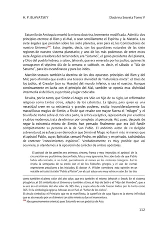 H. P. BLAVATSKY Doctrina Secreta Tomo V
112
Saturnilo de Antioquía enseñó la misma doctrina, levemente modificada. Admitía dos
principios eternos: el Bien y el Mal, o sean sencillamente el Espíritu y la Materia. Los
siete ángeles que presiden sobre los siete planetas, eran para él, los Constructores de
nuestro Universo204
. Estos ángeles, decía, son los guardianes naturales de las siete
regiones de nuestro sistema planetario; y uno de los más poderosos de entre estos
siete Ángeles creadores del tercer orden, era “Saturno”, el genio presidente del planeta,
y Dios del pueblo hebreo, a saber, Jehovah, que era venerado por los judíos, quienes le
consagraron el séptimo día de la semana o sabbath, es decir, el sábado o “día de
Saturno”, para los escandinavos y para los indos.
Marción sostuvo también la doctrina de los dos opuestos principios del Bien y del
Mal; pero afirmaba que existía una tercera divinidad de “naturaleza mixta”: el Dios de
los judíos, el Creador (con su Hueste) del mundo inferior, o sea el nuestro. Aunque
continuamente en lucha con el principio del Mal, también se oponía esta divinidad
intermedia al del Bien, cuyo título y lugar codiciaba.
Resulta, por lo tanto, que Simón el Mago era sólo un hijo de su siglo, un reformador
religioso como tantos otros, adepto de los cabalistas. La Iglesia, para quien es una
necesidad creer en su existencia y grandes poderes, exalta inconsideradamente las
maravillosas magias de Simón, a fin de que resalte con mayor fuerza el “milagro” y el
triunfo de Pedro sobre él. Por otra parte, la crítica escéptica, representada por eruditos
y sabios modernos, trata de eliminar por completo al personaje. Así, pues, después de
negar la existencia misma de Simón, han pensado finalmente que era útil fundir
completamente su persona en la de San Pablo. El anónimo autor de La Religión
sobrenatural, se esfuerza en demostrar que Simón el Mago no fue ni más ni menos que
el apóstol Pablo, cuyas Epístolas censuró Pedro, en público y en privado, tachándolas
de contener “conocimientos espúreos”. Verdaderamente es muy posible que así
ocurriera, si atendemos a la oposición de carácter de ambos apóstoles.
El apóstol de los gentiles era animoso, sincero, franco y muy instruido; el apóstol de la
circuncisión era pusilánime, desconfiado, falaz y muy ignorante. No cabe duda de que Pablo
había sido iniciado, si no total, parcialmente al menos en los misterios teúrgicos. Así lo
revela la semejanza de su estilo con el de los filósofos griegos, y el uso de ciertas
expresiones peculiares a los iniciados. El doctor A. Wilder corrobora esta opinión en un
notable artículo titulado “Pablo y Platón”, en el cual aduce una muy valiosa razón. En las dos
como también el pleno valor del año solar, que era también el mismo Jehovah y Enoch. En el sistema
pitagórico, el 10 simbolizaba al Universo y también a Enos, el hijo de Seth o el “Hijo del Hombre”; que a
su vez era el símbolo del año solar de 365 días, y cuyos años de vida fueron dados por lo tanto como
365. En la simbología egipcia, Abraxas era el Sol, el “Señor de los cielos”.
El círculo simboliza el Principio que no se manifiesta, la superficie de cuya figura es la eterna infinidad
que es atravesada por un diámetro tan sólo mientras dura el manvantara.
204
Idea genuinamente oriental, pues Saturnilo era un gnóstico de Asia.
 