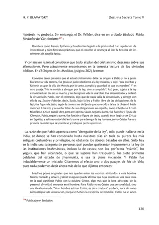 H. P. BLAVATSKY Doctrina Secreta Tomo V
120
hipótesis no probada. Sin embargo, el Dr. Wilder, dice en un artículo titulado Pablo,
fundador del Cristianismo 224
:
Hombres como Ireneo, Epifanio y Eusebio han legado a la posteridad tal reputación de
insinceridad y poco honradas prácticas, que el corazón se desmaya al leer la historia de los
crímenes de aquella época.
Y con mayor razón al considerar que todo el plan del cristianismo descansa sobre sus
afirmaciones. Pero actualmente encontramos en la correcta lectura de los símbolos
bíblicos. En El Origen de las Medidas, (página 262), leemos:
Conviene tener presente que el actual cristianismo debe su origen a Pablo y no a Jesús.
Durante su vida terrena, fue Jesús un judío obediente a la ley mosaica, y dijo: “Los escribas y
fariseos ocupan la silla de Moisés; por lo tanto, cumplid y guardad lo que os manden”. Y en
otro pasaje: “No he venido a abrogar por la ley, sino a cumplirla”. Así, pues, sujeto a la ley
estuvo hasta el día de su muerte, y no derogó en vida ni una tilde. Fue circuncidado y ordenó
la circuncisión. Pablo, por el contrario, dijo que de nada valía la circuncisión, y derogó con
ello la ley. Saulo y Pablo (es decir, Saulo, bajo la ley y Pablo libre de las obligaciones de la
ley), fue figura de Jesús, según la carne o sea del Jesús que sometido a la ley la observó hasta
morir en Chrestos y resucitar libre de sus obligaciones en espíritu, como Christos o Cristo
triunfante. Cristo quedó libre, pero en Espíritu, Saulo, según la carne, fue función y figura de
Chrestos. Pablo, según la carne, fue función y figura de Jesús, cuando éste llegó a ser Cristo
en Espíritu; y así tuvo autoridad en la carne para derogar la ley humana, como Cristo fue una
primera realidad que respondiese y trabajase por la apoteosis.
La razón de que Pablo aparezca como “derogador de la ley”, sólo puede hallarse en la
India, en donde se han conservado hasta nuestros días en toda su pureza las más
antiguas costumbres y privilegios, no obstante los abusos basados en ellos. Sólo hay
en la India una categoría de personas qué puedan quebrantar impunemente la ley de
las instituciones brahmánicas, incluso la de castas; son los perfectos “svâmis”, los
yoguis, que han alcanzado, o que se supone han traspuesto, los siete primeros
peldaños del estado de Jîvanmukta, o sea la plena iniciación. Y Pablo fue
indudablemente un iniciado. Citaremos al efecto uno o dos pasajes de Isis sin Velo,
pues nada podemos decir ahora más de lo que dijimos entonces:
Leed los pocos originales que nos quedan entre los escritos atribuidos a este hombre
franco, honrado y sincero, y decid si alguien puede afirmar que haya en ellos ni una sola línea
en la cual signifique Pablo con la palabra Cristo, algo más que la idea abstracta de la
personal divinidad morante en el hombre. Para Pablo no es Cristo una personalidad, sino
una idea humanada. “Si un hombre está en Cristo, es otra criatura”; es decir, nace de nuevo
como después de la iniciación, porque el Señor es el espíritu del hombre. Pablo fue el único
224
Publicado en Evolution.
 