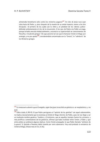 H. P. BLAVATSKY Doctrina Secreta Tomo V
122
alimentaba hereditario odio contra los misterios paganos
227
. En vida de Jesús tuvo Juan
celos hasta de Pedro, y, poco después de la muerte de su común maestro, vemos a los dos
discípulos –el primero de los cuales usó la mitra y el petaloon de los rabinos judíos–
defender ardientemente el rito de la circuncisión. A los ojos de Pedro era Pablo un mago,
porque le había vencido intelectualmente y reconocía su superioridad en conocimientos de
filosofía y “erudición griegas”. De aquí provino tal vez que le llamaran Simón el Mago por
analogía, y no por apodo
228
, considerándole contaminado con la “Gnosis”, la “sabiduría” de
los Misterios griegos.
227
Es innecesario advertir que el Evangelio, según San Juan, lo escribió un gnóstico o un neoplatónico, y no
Juan.
228
Obra citada, II, 90–91. El que Pedro persiguiera al “apóstol de los gentiles” con aquel sobrenombre,
no implica necesariamente que no existiese un Simón el Mago distinto de Pablo, pues tal vez llegó a ser
un insultante nombre genérico. Teodoro y Crisóstomo, que en aquellos tiempos fueron los primeros y
más prolíficos comentadores de los gnósticos, afirman que hubo rivalidad entre Simón y Pablo y que
entre ambos se cambiaron algunas réplicas. Como Simón propagaba lo que Pablo llamaba “antítesis de
la gnosis” (I. Epístola a Timoteo), debió tenerle por serio adversario. Hoy está probada la existencia de
Simón el Mago. (Véase nota en Isis, II, 91).
 