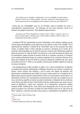 H. P. BLAVATSKY Doctrina Secreta Tomo V
124
Esto significa que la verdadera interpretación ya no era inteligible en aquel tiempo…
Advierta el lector que un himno sagrado, cuyo texto contiene las comunicaciones de un
espíritu desencarnado, era ininteligible para los intérpretes reales hace unos 4.000 años
232
.
Cierto que era “ininteligible” para los no iniciados, como lo prueban las varias y
contradictorias interpretaciones. Sin embargo, tal vez fuera entonces, como lo es
todavía “una palabra misteriosa”. Más adelante expone Bunsen:
Me parece que PTR es literalmente el antiguo “Patar” hebreo y aramaico, que en la
historia de José significa intérprete, por lo que también la palabra Pitrum se aplica a la
interpretación de los textos y sueños
233
.
La palabra PTR fue interpretada en parte refiriéndola a otra palabra análoga, escrita
en otro grupo de jeroglíficos, cuyo signo era un ojo abierto al que el Dr. Rougé234
da la
significación de “aparecer” y Bunsen la de “iluminador” que es más acertada. De todos
modos, la palabra Patar o Peter colocaba al maestro y discípulo en el círculo de la
iniciación, relacionándolos con la Doctrina Secreta; mientras que difícilmente podemos
dejar de relacionar la “sede de Pedro” con Petroma, o sea el par de tablas de piedra que
los hierofantes usaban durante el misterio final de la suprema iniciación, ni tampoco
con la palabra pithasthâna (lugar de asiento) empleada en los misterios tántricos de la
India, para designar el sitio en donde se juntan los dispersos miembros de Satî, como
los de Osiris por Isis235
. Pitha es una palabra sánscrita que también significa la sede de
los lamas iniciadores.
Si la analogía de los citados vocablos se debe o no a meras coincidencias, lo dejamos
al veredicto de eruditos simbologistas y filólogos. Nosotros nos ceñimos a exponer los
hechos. Otros autores más eruditos, y por lo tanto más dignos de atención, han
demostrado cumplidamente que Pedro no tuvo la menor parte en la fundación de la
Iglesia latina; que el supuesto nombre Petra o Kiffa, así como todo lo concerniente a su
apostolado en Roma, son sencillamente lucubraciones derivadas de la palabra que, en
una u otra forma, significa en todos los países hierofante o intérprete de los misterios;
y por último, que lejos de morir martirizado en Roma, donde parece que jamás estuvo,
murió en Babilonia a edad muy avanzada. En el antiquísimo manuscrito hebreo
titulado SePher Toldoth Jeshu, cuyo mérito está atestiguado por el celo con que los
judíos lo ocultan a los cristianos, se habla de Simón (Pedro) como de un “fiel siervo de
Dios”, cabalista y nazareno que llevó vida austera y contemplativa en Babilonia “en lo
232
Bunsen, Egypt`s Place in History, V, 90.
233
Id.
234
Stele, p. 44.
235
Dowson, Hindu Classical Dict. art. Pîtha–sthânam.
 