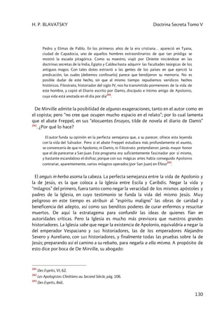 H. P. BLAVATSKY Doctrina Secreta Tomo V
130
Pedro y Elimas de Pablo. En los primeros años de la era cristiana… apareció en Tyana,
ciudad de Capadocia, uno de aquellos hombres extraordinarios de que tan pródiga se
mostró la escuela pitagórica. Como su maestro, viajó por Oriente iniciándose en las
doctrinas secretas de la India, Egipto y Caldea hasta adquirir las facultades teúrgicas de los
antiguos magos. Con tales dotes extravió a las gentes de los países en que ejerció la
predicación, las cuales (debemos confesarlo) parece que bendijeron su memoria. No es
posible dudar de este hecho, sin que al mismo tiempo repudiemos verídicos hechos
históricos. Filostrato, historiador del siglo IV, nos ha transmitido pormenores de la vida de
este hombre, y copió el Diario escrito por Damis, discípulo e íntimo amigo de Apolonio,
cuya vida está anotada en él día por día
241
.
De Mirville admite la posibilidad de algunas exageraciones, tanto en el autor como en
el copista; pero “no cree que ocupen mucho espacio en el relato”; por lo cual lamenta
que el abate Freppel, en sus “elocuentes Ensayos, tilde de novela el diario de Damis”
242
. ¿Por qué lo hace?
El autor funda su opinión en la perfecta semejanza que, a su parecer, ofrece esta leyenda
con la vida del Salvador. Pero si el abate Freppel estudiara más profundamente el asunto,
se convencería de que ni Apolonio, ni Damis, ni Filostrato pretendieron jamás mayor honor
que el de parecerse a San Juan. Este programa era suficientemente fascinador por sí mismo,
y bastante escandaloso el disfraz; porque con sus mágicas artes había conseguido Apolonio
contrariar, aparentemente, varios milagros operados (por San Juan) en Éfeso
243
.
El anguis in herba asoma la cabeza. La perfecta semejanza entre la vida de Apolonio y
la de Jesús, es la que coloca a la Iglesia entre Escila y Caribdis. Negar la vida y
“milagros” del primero, fuera tanto como negar la veracidad de los mismos apóstoles y
padres de la Iglesia, en cuyo testimonio se funda la vida del mismo Jesús. Muy
peligroso en este tiempo es atribuir al “espíritu maligno” las obras de caridad y
beneficencia del adepto, así como sus benditos poderes de curar enfermos y resucitar
muertos. De aquí la estratagema para confundir las ideas de quienes fían en
autoridades críticas. Pero la Iglesia es mucho más previsora que nuestros grandes
historiadores. La Iglesia sabe que negar la existencia de Apolonio, equivaldría a negar la
del emperador Vespaciano y sus historiadores, las de los emperadores Alejandro
Severo y Aureliano, con sus historiadores, y finalmente todas las pruebas sobre la de
Jesús; preparando así el camino a su rebaño, para negarla a ella misma. A propósito de
esto dice por boca de De Mirville, su abogado:
241
Des Esprits, VI, 62.
242
Les Apologistes Chrétiens au Second Siècle, pág. 106.
243
Des Esprits, Ibíd..
 