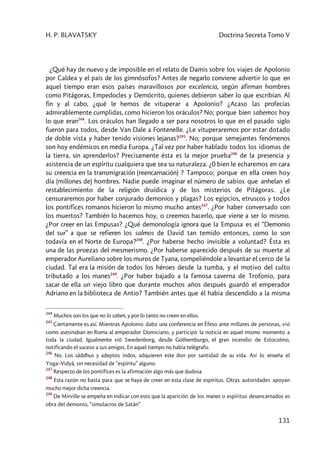 H. P. BLAVATSKY Doctrina Secreta Tomo V
131
¿Qué hay de nuevo y de imposible en el relato de Damis sobre los viajes de Apolonio
por Caldea y el país de los gimnósofos? Antes de negarlo conviene advertir lo que en
aquel tiempo eran esos países maravillosos por excelencia, según afirman hombres
como Pitágoras, Empedocles y Demócrito, quienes debieron saber lo que escribían. Al
fin y al cabo, ¿qué le hemos de vituperar a Apolonio? ¿Acaso las profecías
admirablemente cumplidas, como hicieron los oráculos? No; porque bien sabemos hoy
lo que eran244
. Los oráculos han llegado a ser para nosotros lo que en el pasado siglo
fueron para todos, desde Van Dale a Fontenelle. ¿Le vituperaremos por estar dotado
de doble vista y haber tenido visiones lejanas?245
. No; porque semejantes fenómenos
son hoy endémicos en media Europa. ¿Tal vez por haber hablado todos los idiomas de
la tierra, sin aprenderlos? Precisamente ésta es la mejor prueba246
de la presencia y
asistencia de un espíritu cualquiera que sea su naturaleza. ¿0 bien le echaremos en cara
su creencia en la transmigración (reencarnación) ? Tampoco; porque en ella creen hoy
día (millones de) hombres. Nadie puede imaginar el número de sabios que anhelan el
restablecimiento de la religión druídica y de los misterios de Pitágoras. ¿Le
censuraremos por haber conjurado demonios y plagas? Los egipcios, etruscos y todos
los pontífices romanos hicieron lo mismo mucho antes247
. ¿Por haber conversado con
los muertos? También lo hacemos hoy, o creemos hacerlo, que viene a ser lo mismo.
¿Por creer en las Empusas? ¿Qué demonología ignora que la Empusa es el “Demonio
del sur” a que se refieren los salmos de David tan temido entonces, como lo son
todavía en el Norte de Europa?248
. ¿Por haberse hecho invisible a voluntad? Ésta es
una de las proezas del mesmerismo. ¿Por haberse aparecido después de su muerte al
emperador Aureliano sobre los muros de Tyana, compeliéndole a levantar el cerco de la
ciudad. Tal era la misión de todos los héroes desde la tumba, y el motivo del culto
tributado a los manes249
. ¿Por haber bajado a la famosa caverna de Trofonio, para
sacar de ella un viejo libro que durante muchos años después guardó el emperador
Adriano en la biblioteca de Antio? También antes que él había descendido a la misma
244
Muchos son los que no lo saben, y por lo tanto no creen en ellos.
245
Ciertamente es así. Mientras Apolonio daba una conferencia en Éfeso ante millares de personas, vió
como asesinaban en Roma al emperador Domiciano, y participó la noticia en aquel mismo momento a
toda la ciudad. Igualmente vió Swedenborg, desde Gothemburgo, el gran incendio de Estocolmo,
notificando el suceso a sus amigos. En aquel tiempo no había telégrafo.
246
No. Los sâddhus y adeptos indos, adquieren este don por santidad de su vida. Así lo enseña el
Yoga–Vidyâ, sin necesidad de “espíritu” alguno.
247
Respecto de los pontífices es la afirmación algo más que dudosa.
248
Esta razón no basta para que se haya de creer en esta clase de espíritus. Otras autoridades apoyan
mucho mejor dicha creencia.
249
De Mirville se empeña en indicar con esto que la aparición de los manes o espíritus desencarnados es
obra del demonio, “simulacros de Satán”
 