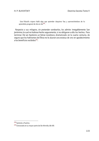 H. P. BLAVATSKY Doctrina Secreta Tomo V
133
Este filósofo viajero halló algo que aprender doquiera fue; y aprovechándose de lo
aprendido progresó de día en día
254
.
Respecto a sus milagros, sin pretender sondearlos, los admite innegablemente San
Jerónimo; lo cual no hubiese hecho seguramente, si no obligaran a ello los hechos. Para
terminar. De ser Apolonio un héroe novelesco, dramatizado en la cuarta centuria, de
seguro que los habitantes de Éfeso no le alzaran una estatua de oro en agradecimiento
a los beneficios recibidos255
.
254
Epístola a Paulino.
255
Extractado en su mayor parte de De Mirville, 66–69.
 