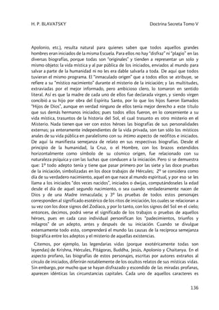 H. P. BLAVATSKY Doctrina Secreta Tomo V
136
Apolonio, etc.), resulta natural para quienes saben que todos aquellos grandes
hombres eran iniciados de la misma Escuela. Para ellos no hay “disfraz” ni “plagio” en las
diversas biografías, porque todas son “originales” y tienden a representar un solo y
mismo objeto: la vida mística y al par pública de los iniciados, enviados al mundo para
salvar a parte de la humanidad ni no les era dable salvarla a toda. De aquí que todos
tuvieran el mismo programa. El “inmaculado origen” que a todos ellos se atribuye, se
refiere a su “místico nacimiento” durante el misterio de la iniciación; y las multitudes,
extraviadas por el mejor informado, pero ambicioso clero, lo tomaron en sentido
literal. Así es que la madre de cada uno de ellos fue declarada virgen, y siendo virgen
concibió a su hijo por obra del Espíritu Santo, por lo que los hijos fueron llamados
“Hijos de Dios”, aunque en verdad ninguno de ellos tenía mejor derecho a este título
que sus demás hermanos iniciados; pues todos ellos fueron, en lo concerniente a su
vida mística, trasuntos de la historia del Sol, el cual trasunto es otro misterio en el
Misterio. Nada tienen que ver con estos héroes las biografías de sus personalidades
externas; ya enteramente independientes de la vida privada, son tan sólo los místicos
anales de su vida pública en paralelismo con su íntimo aspecto de neófitos e iniciados.
De aquí la manifiesta semejanza de relato en sus respectivas biografías. Desde el
principio de la humanidad, la Cruz, o el Hombre, con los brazos extendidos
horizontalmente como símbolo de su cósmico origen, fue relacionado con su
naturaleza psíquica y con las luchas que conducen a la iniciación. Pero si se demuestra
que: 1º todo adepto tenía y tiene que pasar primero por las siete y las doce pruebas
de la iniciación, simbolizadas en los doce trabajos de Hércules; 2º se considera como
día de su verdadero nacimiento, aquel en que nace al mundo espiritual, y por eso se les
llama a los iniciados “dos veces nacidos”, iniciados o dwijas, computándoseles la edad
desde el día de aquel segundo nacimiento, o sea cuando verdaderamente nacen de
Dios y de una Madre inmaculada; y 3º las pruebas de todos estos personajes
corresponden al significado esotérico de los ritos de iniciación, los cuales se relacionan a
su vez con los doce signos del Zodíaco, y por lo tanto, con los signos del Sol en el cielo;
entonces, decimos, podrá verse el significado de los trabajos o pruebas de aquellos
héroes, pues en cada caso individual personifican los “padecimientos, triunfos y
milagros” de un adepto, antes y después de su iniciación. Cuando se divulgue
extensamente todo esto, comprenderá el mundo las causas de la recíproca semejanza
biográfica entre los adeptos y el misterio de aquellas existencias.
Citemos, por ejemplo, las legendarias vidas (porque exotéricamente todas son
leyendas) de Krishna, Hércules, Pitágoras, Buddha, Jesús, Apolonio y Chaitanya. En el
aspecto profano, las biografías de estos personajes, escritas por autores extraños al
círculo de iniciados, diferirán notablemente de los ocultos relatos de sus místicas vidas.
Sin embargo, por mucho que se hayan disfrazado y escondido de las miradas profanas,
aparecen idénticas las circunstancias capitales. Cada uno de aquellos caracteres es
 