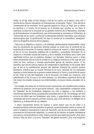 H. P. BLAVATSKY Doctrina Secreta Tomo V
138
Vedas, en el Rig Veda, el más antiguo y fiel de los cuatro, se le llama a esta raíz y
semilla de los futuros Salvadores, el Vishvakarman, el principio “Padre”, “más allá de la
comprensión de los mortales”. En el segundo aspecto es Sûrya, el “Hijo” que se ofrece
en sacrificio a sí mismo. En el tercero, es el Iniciado que sacrifica su ser físico al
espiritual. La clave de la iniciación en los grandes misterios de la Naturaleza, resonaba
en el Vishvakarman, el omnieficiente, que (místicamente) se convierte en Vikkartana, el
“Sol privado de sus rayos”, y sufre por su demasiado ardiente naturaleza, para después
alcanzar gloria (por la purificación). He aquí el secreto de la maravillosa “semejanza”
entre las biografías místicas de los adeptos.
Todo esto es alegórico y místico, y sin embargo, perfectamente comprensible y llano
para los estudiantes de ocultismo oriental, aunque no estén muy al corriente de los
misterios de la Iniciación. En nuestro objetivo universo de materia y falsas apariencias,
el Sol es el más elocuente emblema de la benéfica y providente Divinidad. En el
subjetivo e ilimitado mundo del espíritu y de la realidad, el brillante astro tiene otro
significado místico que no podemos divulgar. Los llamados idólatras parsis e indos
están ciertamente más cerca de la verdad en su religiosa reverencia al Sol, que los que
creen las frías, cavilosas y siempre equivocadas gentes de nuestros países. A los
teósofos, que son los únicos capaces de comprender el significado, se les puede decir
que el Sol es la manifestación externa del Séptimo Principio de nuestro sistema
planetario, mientras que su Cuarto Principio es la Luna, saturada de los pasionales
impulsos y malos deseos de su grosero cuerpo material, la Tierra, y cuyo brillo le presta
el Sol. Todo el ciclo del Adeptado y de la Iniciación, con todos sus misterios, está
subordinado al Sol, la Luna y los siete planetas. La clarividencia espiritual deriva del
Sol; todos los estados psíquicos, las enfermedades y la locura misma, proceden dé la
Luna.
Con arreglo a los datos de la Historia (cuyas conclusiones son notablemente erróneas
mientras las premisas son en gran parte exactas) , hay sorprendente correlación entre
las “leyendas” de los fundadores religiosos, sus ritos y dogmas, y los nombres y
movimiento aparente de las constelaciones presididas por el Sol. Sin embargo, de esto
no se ha de inferir que los fundadores sean mitos, y supercherías las religiones; sino
variedades del mismo natural y prístino misterio, que sirvió de base a la Religión de la
Sabiduría, y al desarrollo de sus adeptos.
Y ahora nuevamente hemos de suplicar a quien leyere, que no dé oídos a la
inculpación hecha contra los teósofos en general, y particularmente contra la autora de
odiar a la Iglesia y menospreciar a Jesús de Nazareth, uno de los más grandes y nobles
caracteres en la historia del adeptado. La verdad de los hechos no puede considerarse
con justicia, como blasfemia ni odio. Toda la cuestión gira sobre este punto: ¿Fue Jesús
el único “Hijo de Dios” y el único “Salvador” del género humano? ¿Fue una excepción,
 
