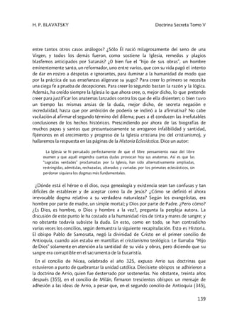 H. P. BLAVATSKY Doctrina Secreta Tomo V
139
entre tantos otros casos análogos? ¿Sólo Él nació milagrosamente del seno de una
Virgen, y todos los demás fueron, como sostiene la Iglesia, remedos y plagios
blasfemos anticipados por Satanás? ¿0 bien fue el “hijo de sus obras”, un hombre
eminentemente santo, un reformador, uno entre varios, que con su vida pagó el intento
de dar en rostro a déspotas e ignorantes, para iluminar a la humanidad de modo que
por la práctica de sus enseñanzas aligerase su yugo? Para creer lo primero se necesita
una ciega fe a prueba de decepciones. Para creer lo segundo bastan la razón y la lógica.
Además, ha creído siempre la Iglesia lo que ahora cree, o, mejor dicho, lo que pretende
creer para justificar los anatemas lanzados contra los que de ella disienten; o bien tuvo
un tiempo las mismas ansias de la duda, mejor dicho, de secreta negación e
incredulidad, hasta que por ambición de poderío se inclinó a la afirmativa? No cabe
vacilación al afirmar el segundo término del dilema; pues a él conducen las irrefutables
conclusiones de los hechos históricos. Prescindiendo por ahora de las biografías de
muchos papas y santos que presuntuosamente se arrogaron infalibilidad y santidad,
fijémonos en el crecimiento y progreso de la Iglesia cristiana (no del cristianismo), y
hallaremos la respuesta en las páginas de la Historia Eclesiástica. Dice un autor:
La Iglesia se hi percatado perfectamente de que el libre pensamiento nace del libre
examen y que aquél engendra cuantas dudas provocan hoy sus anatemas. Así es que las
“sagradas verdades” proclamadas por la Iglesia, han sido alternativamente ampliadas,
restringidas, admitidas, rechazadas, alteradas y variadas por los primates eclesiásticos, sin
perdonar siquiera los dogmas más fundamentales.
¿Dónde está el héroe o el dios, cuya genealogía y existencia sean tan confusas y tan
difíciles de establecer y de aceptar como la de Jesús? ¿Cómo se definió el ahora
irrevocable dogma relativo a su verdadera naturaleza? Según los evangelistas, era
hombre por parte de madre, un simple mortal; y Dios por parte de Padre. ¿Pero cómo?
¿Es Dios, es hombre, o Dios y hombre a la vez?, pregunta la perpleja autora. La
discusión de este punto le ha costado a la humanidad ríos de tinta y mares de sangre; y
no obstante todavía subsiste la duda. En esto, como en todo, se han contradicho
varias veces los concilios, según demuestra la siguiente recapitulación. Esto es Historia.
El obispo Pablo de Samosata, negó la divinidad de Cristo en el primer concilio de
Antioquía, cuando aún estaba en mantillas el cristianismo teológico. Le llamaba “Hijo
de Dios” solamente en atención a la santidad de su vida y obras, pero diciendo que su
sangre era corruptible en el sacramento de la Eucaristía.
En el concilio de Nicea, celebrado el año 325, expuso Arrio sus doctrinas que
estuvieron a punto de quebrantar la unidad católica. Diecisiete obispos se adhirieron a
la doctrina de Arrio, quien fue desterrado por sostenerlas. No obstante, treinta años
después (355), en el concilio de Milán, firmaron trescientos obispos un mensaje de
adhesión a las ideas de Arrio, a pesar que, en el segundo concilio de Antioquía (345),
 