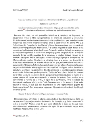 H. P. BLAVATSKY Doctrina Secreta Tomo V
142
hasta aquí la cita es correcta pero con una palabra totalmente diferente. Las palabras son:
Eli, Eli, lamah azabvtha–ni?
Resulta por lo tanto evidente la falsa interpretación del pasaje y la inexactitud del relato
sagrado
261
; y ninguna argucia humana, por erudita que sea, puede salvarle de este juicio.
Durante diez años, los más conocidos hebraístas y helenistas de Inglaterra, se
ocuparon en revisar la Biblia expurgándola de los errores de traducción y subsanando
las omisiones en que incurrieran sus menos doctos predecesores. ¿Va a decírsenos que
ninguno de ellos vio la evidente diferencia entre el azabvtha–ni del Salmo XXII y el
Sabachthani del Evangelio de San Mateo? ¿No se dieron cuenta de esta premeditada
falsificación? Porque fue una “falsificación”. Y si se nos pregunta la razón de que a ella
recurriesen los Padres de la Iglesia, diremos: Porque las palabras de Jesús pertenecen en
su verdadero significado al ritual de los templos paganos. Las pronunciaba el iniciado
después de las terribles pruebas de la iniciación, y estaban todavía frescas en la
memoria de algunos Padres de la Iglesia cuando se tradujo al griego el Evangelio de San
Mateo. Además, muchos hierofantes e iniciados vivían a la sazón; y de transcribir la
frase en su recto sentido, se hubiera echado de ver que Jesús era sólo un iniciado. La
exclamación: “¡Dios mío, Sol mío, has radiado sobre mí tus fulgores!”, concluía la acción
de gracias del iniciado, “el Hijo y glorioso Electo del Sol”. En Egipto se han descubierto
esculturas y pinturas representativas de esta ceremonia. El candidato aparece situado
entre las dos divinidades que le apadrinan: “Osiris–Sol” con cabeza de halcón, símbolo
de la vida y Mercurio con cabeza de ibis que guía a las almas después de la muerte a su
nueva morada, el Hades, representando la muerte del cuerpo físico. Ambos están
derramando el “chorro de la vida”, el agua de la purificación, sobre la cabeza del
iniciado, de modo que el chorro de Osiris forma cruz con el de Mercurio. Para mejor
ocultar la verdad, se dijo que este bajorrelieve era una “representación pagana del
bautismo cristiano”. Des Mousseaux equipara a Mercurio con el arcángel San Miguel,
diciendo que es:
El asesor de Osiris–SoI, como San Miguel es el asesor o Ferouer del Verbo.
El monograma de Chrestos y el lábaro o estandarte de Constantino (quien, dicho sea
de paso, murió pagano) es un símbolo derivado del rito egipcio, y denota asimismo “la
vida y la muerte”. Mucho antes de que fuese adoptado el signo de la cruz como
símbolo cristiano, era empleado como secreto signo de reconocimiento mutuo entre
neófitos y Adeptos. Dice Eliphas Levi:
261
Apéndices, VII, 301.
 
