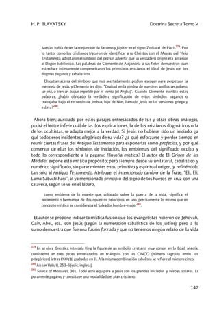 H. P. BLAVATSKY Doctrina Secreta Tomo V
147
Mesías, había de ser la conjunción de Saturno y Júpiter en el signo Zodiacal de Piscis
279
. Por
lo tanto, como los cristianos trataron de identificar a su Christos con el Mesías del Viejo
Testamento, adoptaron el símbolo del pez sin advertir que su verdadero origen era anterior
al Dagón babilónico. Las palabras de Clemente de Alejandría a sus fieles demuestran cuán
estrecha e íntimamente compenetraron los primitivos cristianos el ideal de Jesús con los
dogmas paganos y cabalísticos.
Discutían acerca del símbolo que más acertadamente podían escoger para perpetuar la
memoria de Jesús, y Clemente les dijo: “Grabad en la piedra de vuestros anillos un palomo,
un pez, o bien un buque impelido por el viento (el Argha)”. Cuando Clemente escribía estas
palabras, ¿había olvidado la verdadera significación de estos símbolos paganos o
trabajaba bajo el recuerdo de Joshua, hijo de Nun, llamado Jesús en las versiones griega y
eslava?
280
.
Ahora bien; auxiliado por estos pasajes entresacados de Isis y otras obras análogas,
podrá el lector inferir cuál de las dos explicaciones, la de los cristianos dogmáticos o la
de los ocultistas, se adapta mejor a la verdad. Si Jesús no hubiese sido un iniciado, ¿a
qué todos esos incidentes alegóricos de su vida? ¿a qué esforzarse y perder tiempo en
reunir ciertas frases del Antiguo Testamento para exponerlas como profecías, y por qué
conservar de ellas los símbolos de iniciación, los emblemas del significado oculto y
todo lo correspondiente a la pagana: filosofía mística? El autor de El Origen de las
Medidas expone este místico propósito; pero siempre desde su unilateral, cabalístico y
numérico significado, sin parar mientes en su primitivo y espiritual origen, y refiriéndolo
tan sólo al Antiguo Testamento. Atribuye el intencionado cambio de la frase: “Eli, Eli,
Lama Sabachthani”, al ya mencionado principio del signo de los huesos en cruz con una
calavera, según se ve en el lábaro,
como emblema de la muerte que, colocado sobre la puerta de la vida, significa el
nacimiento o hermanaje de dos opuestos principios en uno, precisamente lo mismo que en
concepto místico se consideraba el Salvador hombre–mujer
281
.
El autor se propone indicar la mística fusión que los evangelistas hicieron de Jehovah,
Caín, Abel, etc., con Jesús (según la numeración cabalística de los judíos); pero a lo
sumo demuestra que fue una fusión forzada y que no tenemos ningún relato de la vida
279
En su obra Gnostics, intercala King la figura de un símbolo cristiano muy común en la Edad Media,
consistente en tres peces entrelazados en triángulo con las CINCO (número sagrado entre los
pitagóricos) letras ICQUS grabadas en él. A la misma combinación cabalista se refiere el número cinco.
280
Isis sin Velo, II, 253–6 (edic. inglesa).
281
Source of Measures, 301. Todo esto equipara a Jesús con los grandes iniciados y héroes solares. Es
puramente pagano, y constituye una modalidad del plan cristiano.
 