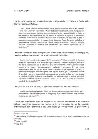 H. P. BLAVATSKY Doctrina Secreta Tomo V
148
real de Jesús, escrito por los apóstoles o por testigos oculares. El relato se funda todo
él en los signos del Zodíaco:
Cada… doble signo era macho–hembra [en la antigua astrología mágica]. Así tenemos
Tauro–Eva y Escorpión, equivalente a Marte–Loba [en relación con Rómulo]. Aunque estos
signos eran opuestos, se relacionan al encontrarse en el centro; y así se efectuaba en Tauro la
concepción del año, como la de Eva por Marte, en Escorpión, su opuesto. El nacimiento
ocurría en el solsticio de invierno o Navidad. Por el contrario, se efectuaba en Leo el
nacimiento correspondiente a la concepción de Loba, por Tauro. Escorpión simboliza la
humillación de Chrestos, mientras era Leo el triunfo de Christos. Tauro–Eva cumplía
funciones astronómicas, mientras que Marte–Loba las cumplía espirituales en su
simbolismo
282
.
El autor funda todo esto en significados y relaciones de los dioses y diosas egipcios,
pero ignora las concernientes a los arios, mucho más primitivas.
Muth o Mouth era el nombre egipcio de Venus o la Luna
283
. Plutarco (Isis, 374), dice que
Isis recibía algunas veces el de Muth, que significa madre… (Issa hwa, mujer) (Isis, 372). Isis,
dice él, es aquella parte de la naturaleza que, como femenina y nodriza, contiene todo
cuanto ha de nacer… Astronómicamente hablando, “ciertamente la Luna ejerce
principalmente esta función en Tauro, siendo Venus la casa (en oposición a Marte, el
generador, en Escorpio), porque el signo es luna, hipsona. Puesto que… Isis Metheur difiere
de Isis Muth y que en el vocablo Muth puede estar oculta la noción de dar a luz, y puesto que
la fructificación debe verificarse, estando el Sol con la Luna en Libra, es posible que Muth
significase primitivamente Venus en Libra. De aquí Luna es Libra”. (Beiträge zur Kenntniss,
pars, II, S. 9. artículo Muth)
284
.
Después de esto cita a Fuerst, en el trabajo sobre Bohu, para mostrar que:
el doble significado de la palabra Muth, nos da, por ocultos medios, el significado real…
pecado, muerte y mujer son sinónimos en los signos, y están correlativamente enlazados con
el intercambio y la muerte
285
.
Todo esto lo refiere el autor del Origen de las Medidas, únicamente a los símbolos
judaicos exotéricos, siendo así que ocultan misterios cosmogónicos y de la evolución
antropológica con referencia a las siete razas ya evolucionadas o por venir, y
282
Obra citada, 296.
283
Eva, madre de todo lo viviente, como Vâch. (Vâch es una permutación de Aditi, pues Eva es uno de los
sephiras).
284
Págs. 294–295.
285
Pág. 293.
 