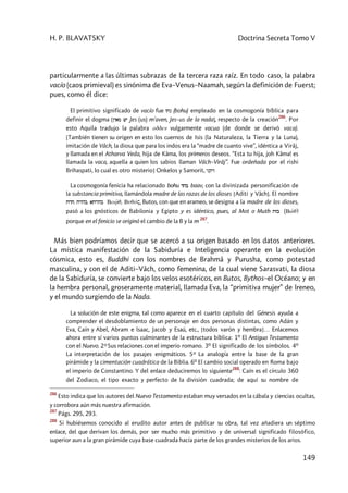 H. P. BLAVATSKY Doctrina Secreta Tomo V
149
particularmente a las últimas subrazas de la tercera raza raíz. En todo caso, la palabra
vacío (caos primieval) es sinónima de Eva–Venus–Naamah, según la definición de Fuerst;
pues, como él dice:
El primitivo significado de vacío fue vcn (bohu) empleado en la cosmogonía bíblica para
definir el dogma [Nyam wy Jes (us) m'aven, Jes–us de la nada], respecto de la creación
286
. Por
esto Aquila tradujo la palabra odden vulgarmente vacua (de donde se derivó vaca).
[También tienen su origen en esto los cuernos de Isis (la Naturaleza, la Tierra y la Luna),
imitación de Vâch, la diosa que para los indos era la “madre de cuanto vive”, idéntica a Virâj,
y llamada en el Atharva Veda, hija de Kâma, los primeros deseos. “Esta tu hija, joh Kâma! es
llamada la vaca, aquella a quien los sabios llaman Vâch–Virâj”. Fue ordeñada por el rishi
Brihaspati, lo cual es otro misterio] Onkelos y Samorit, ynqyv
La cosmogonía fenicia ha relacionado bohu dtb baav, con la divinizada personificación de
la substancia primitiva, llamándola madre de las razas de los dioses [Aditi y Vâch]. El nombre
t~vc, t~vhb, at~vhb Bav2q, Buqóç, Butos, con que en arameo, se designa a la madre de los dioses,
pasó a los gnósticos de Babilonia y Egipto y es idéntico, pues, al Mot o Muth tvb (Bw2q)
porque en el fenicio se originó el cambio de la B y la m
287
.
Más bien podríamos decir que se acercó a su origen basado en los datos anteriores.
La mística manifestación de la Sabiduría e Inteligencia operante en la evolución
cósmica, esto es, Buddhi con los nombres de Brahmâ y Purusha, como potestad
masculina, y con el de Aditi–Vâch, como femenina, de la cual viene Sarasvati, la diosa
de la Sabiduría, se convierte bajo los velos esotéricos, en Butos, Bythos–el Océano; y en
la hembra personal, groseramente material, llamada Eva, la “primitiva mujer” de lreneo,
y el mundo surgiendo de la Nada.
La solución de este enigma, tal como aparece en el cuarto capítulo del Génesis ayuda a
comprender el desdoblamiento de un personaje en dos personas distintas, como Adán y
Eva, Caín y Abel, Abram e lsaac, Jacob y Esaú, etc., [todos varón y hembra]… Enlacemos
ahora entre sí varios puntos culminantes de la estructura bíblica: 1º El Antiguo Testamento
con el Nuevo. 2º Sus relaciones con el imperio romano. 3º El significado de los símbolos. 4º
La interpretación de los pasajes enigmáticos. 5º La analogía entre la base de la gran
pirámide y la cimentación cuadrática de la Biblia. 6º El cambio social operado en Roma bajo
el imperio de Constantino. Y del enlace deduciremos lo siguiente
288
: Caín es el círculo 360
del Zodiaco, el tipo exacto y perfecto de la división cuadrada; de aquí su nombre de
286
Esto indica que los autores del Nuevo Testamento estaban muy versados en la cábala y ciencias ocultas,
y corrobora aún más nuestra afirmación.
287
Págs. 295, 293.
288
Si hubiésemos conocido al erudito autor antes de publicar su obra, tal vez añadiera un séptimo
enlace, del que derivan los demás, por ser mucho más primitivo y de universal significado filosófico,
superior aun a la gran pirámide cuya base cuadrada hacía parte de los grandes misterios de los arios.
 