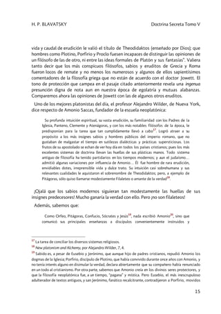 H. P. BLAVATSKY Doctrina Secreta Tomo V
15
vida y caudal de erudición le valió el título de Theodidaktos (enseñado por Dios); que
hombres como Plotino, Porfirio y Proclo fuesen incapaces de distinguir las opiniones de
un filósofo de las de otro, ni entre las ideas formales de Platón y sus fantasías”. Valiera
tanto decir que los más conspicuos filósofos, sabios y eruditos de Grecia y Roma
fueron locos de remate y no menos los numerosos y algunos de ellos sapientísimos
comentadores de la filosofía griega que no están de acuerdo con el doctor Jowett. El
tono de protección que campea en el pasaje citado anteriormente revela una ingenua
presunción digna de nota aun en nuestra época de egolatría y mutuas alabanzas.
Comparemos ahora las opiniones de Jowett con las de algunos otros eruditos.
Uno de los mejores platonistas del día, el profesor Alejandro Wilder, de Nueva York,
dice respecto de Amonio Saccas, fundador de la escuela neoplatónica:
Su profunda intuición espiritual, su vasta erudición, su familiaridad con los Padres de la
Iglesia, Panteno, Clemente y Atenágoras, y con los más notables filósofos de la época, le
predisponían para la tarea que tan cumplidamente llevó a cabo
17
. Logró atraer a su
propósito a los más insignes sabios y hombres públicos del imperio romano, que no
gustaban de malgastar el tiempo en sutilezas dialécticas y prácticas supersticiosas. Los
frutos de su apostolado se echan de ver hoy día en todos los países cristianos; pues los más
excelentes sistemas de doctrina llevan las huellas de sus plásticas manos. Todo sistema
antiguo de filosofía ha tenido partidarios en los tiempos modernos; y aun el judaísmo…
admitió algunas variaciones por influencia de Amonio… Él fue hombre de rara erudición,
envidiables dotes, irreprensible vida y dulce trato. Su intuición casi sobrehumana y sus
relevantes cualidades le aquistaron el sobrenombre de Theodidaktos; pero, a ejemplo de
Pitágoras, sólo quiso llamarse modestamente Filaleteo o amante de la verdad
18
.
¡Ojalá que los sabios modernos siguieran tan modestamente las huellas de sus
insignes predecesores! Mucho ganaría la verdad con ello. Pero ¡no son filaleteos!
Además, sabemos que:
Como Orfeo, Pitágoras, Confucio, Sócrates y Jesús
19
, nada escribió Amonio
20
, sino que
comunicó sus principales enseñanzas a discípulos convenientemente instruidos y
17
La tarea de conciliar los diversos sistemas religiosos.
18
New platonism and Alchemy, por Alejandro Wilder, 7, 4.
19
Sabido es, a pesar de Eusebio y Jerónimo, que aunque hijo de padres cristianos, repudió Amonio los
dogmas de la Iglesia; Porfirio, discípulo de Plotino, que había convivido durante once años con Amonio, y
no tenía interés alguno en disimular la verdad, declara abiertamente que su compañero había renunciado
en un todo al cristianismo. Por otra parte, sabemos que Amonio creía en los divinos seres protectores, y
que la filosofía neoplatónica fue, a un tiempo, “pagana” y mística. Pero Eusebio, el más inescrupuloso
adulterador de textos antiguos, y san Jerónimo, fanático recalcitrante, contradijeron a Porfirio, movidos
 