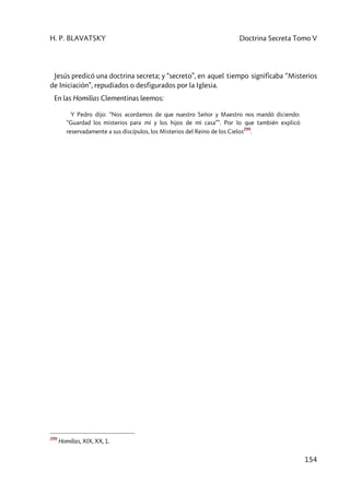 H. P. BLAVATSKY Doctrina Secreta Tomo V
154
Jesús predicó una doctrina secreta; y “secreto”, en aquel tiempo significaba “Misterios
de Iniciación”, repudiados o desfigurados por la Iglesia.
En las Homilias Clementinas leemos:
Y Pedro dijo: “Nos acordamos de que nuestro Señor y Maestro nos mandó diciendo:
“Guardad los misterios para mí y los hijos de mi casa””. Por lo que también explicó
reservadamente a sus discípulos, los Misterios del Reino de los Cielos
299
.
299
Homilias, XIX, XX, 1.
 