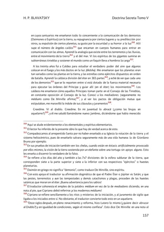 H. P. BLAVATSKY Doctrina Secreta Tomo V
157
en cuyos santuarios me enseñaron todo lo concerniente a la comunicación de los demonios
(Daimones o Espíritus) con la tierra, su repugnancia por ciertos lugares y su predilección por
otros, su expulsión de ciertos planetas, su gusto por la oscuridad y su horror a la luz
310
. Allí
supe el número de ángeles caídos
311
que encarnan en cuerpos humanos para entrar en
comunicación con las almas. Aprendí la analogía que existe entre los terremotos y las lluvias,
entre el movimiento de la tierra
312
y el del mar. Vi los espíritus de los gigantes sumirse en
subterráneas tinieblas y sostener el mundo como un faquín lleva a hombros la carga
313
.
A los treinta años fui a Caldea para estudiar el verdadero poder del aire que algunos
colocan en el fuego y los más doctos en la luz (âkâsha). Me enseñaron que los planetas eran
tan variados como las plantas en la tierra, y las estrellas como ejércitos dispuestos en orden
de batalla. Aprendí la caldaica división del éter en 365 partes
314
, y eché de ver que cada uno
de los demonios
315
que se lo reparten entre sí está dotado de la fuerza material necesaria
para ejecutar las órdenes del Príncipe y guiar allí [en el éter] los movimientos
316
. Los
caldeos me enseñaron cómo aquellos Príncipes toman parte en el Consejo de las Tinieblas,
en constante oposición al Consejo de la luz. Conocí a los mediadores [seguramente no
médiums como De Mirville afirma]
317
, y al ver los pactos de obligación mutua que
estipulaban, me maravilló la índole de sus cláusulas y juramentos
318
.
Creedme. Vi al diablo. Creedme. En mi juventud lo abracé [¿como las brujas en
aquelarre?]
319
, y él me saludó llamándome nuevo Jambres, diciéndome que había merecido
310
Aquí se alude evidentemente a los elementales y espíritus elementarios.
311
El lector ha inferido de la presente obra lo que hay de verdad acerca de esto.
312
Compadezcamos al arrepentido Santo por no haber enseñado a su Iglesia la rotación de la tierra y el
sistema heliocéntrico, pues de enseñarlo salvara seguramente más de una vida humana: la de Giordano
Bruno por ejemplo.
313
En sus pruebas de iniciación también ven los chelas, cuando están en éxtasis artificialmente provocado
por ellos mismos, la visión de la tierra sostenida por un elefante sobre una tortuga sin apoyo alguno. Esto
les enseña a discernir lo verdadero de lo falso.
314
Se refiere a los días del año y también a las 7x7 divisiones de la esfera sublunar de la tierra, que
corresponden siete a la parte superior y siete a la inferior con sus respectivos “ejércitos” o huestes
planetarias.
315
Daimón en griego no significa “demonio”, como traduce De Mirville, sino espíritu.
316
Con esto apoya el traductor su afirmación dogmática de que el Padre Éter o Júpiter es Satán; y que
las pestes, terremotos y aun las tempestades y demás cataclismos y plagas, proceden de las huestes
satánicas que moran en el éter. ¡Buena advertencia para los sabios!
317
El traductor cohonesta el empleo de la palabra médium en vez de la de mediadores diciendo, en una
nota al pie, que Cipriano debió referirse ¡a los modernos médiums!
318
Cipriano se refiere sencillamente a los ritos y misterios de la iniciación, y al juramento de sigilo que
ligaba a los iniciados entre sí. No obstante, el traductor convierte todo esto en un aquelarre.
319
“Doce siglos después, en pleno renacimiento y reforma, hizo Lutero lo mismo (¿quiere decir abrazar
al Diablo?) y en igualdad de condiciones, según el mismo confiesa”. Esto dice De Mirville en una nota al
 