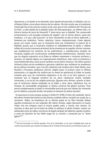 H. P. BLAVATSKY Doctrina Secreta Tomo V
160
alquimistas, y en donde se ha destilado, hasta dejarla desconocida, la Kabalah, esto es,
el hebreo Zohar y otras obras místicas de los rabinos. De ello resulta que el estudiante
interesado hoy en las ciencias ocultas, ha de creer que el ciclo simbólico del “Anciano de
los Días”, y cada cabello de la poblada barba del Macroprosopos, ¡se refieren sólo a la
historia terrena de Jesús de Nazareth! Y dicen otros que la Kabalah “fue comunicada
primeramente a una escogida compañía de ángeles”, por el mismo Jehová, quien por
modestia, a lo que cabe presumir, se hizo únicamente en ella el tercer sephiroth, y
femenino por añadidura. Tantos cabalistas, tantas interpretaciones. Creen algunos
(acaso con mayor razón), que la masonería tiene por fundamento la esencia de la
Kabalah, puesto que la masonería moderna es indudablemente el pálido y neblino
reflejo de la oculta masonería primieval, de las enseñanzas de aquellos divinos masones
que establecieron los misterios de los prehistóricos y antediluvianos templos de
iniciación, erigidos por constructores verdaderamente sobrehumanos. Declaran otros
que los dogmas expuestos en el Zohar se refieren meramente a misterios profanos y
terrenos, sin relación alguna con especulaciones metafísicas, tales como la existencia e
inmortalidad del alma, como ocurre también con los libros mosaicos. No faltan quienes
afirmen (y éstos son los verdaderos y genuinos cabalistas que recibieron las enseñanzas
de los rabinos iniciados) , que si los dos cabalistas más eruditos de la Edad Media, Juan
Reuchlin y Paracelso, profesaron distinta religión (pues el primero inició la reforma
protestante y el segundo fue católico por lo menos en apariencia), el Zohar no puede
contener gran cosa de cristianismo dogmático ni en uno ni en otro aspecto; y así
sostienen que el lenguaje numérico de las obras cabalísticas enseña verdades
universales, y no las de una religión particular. Quienes esto afirman, aciertan al decir
que el misterioso idioma empleado en el Zohar y otras obras cabalísticas fue, en
tiempos de inconcebible antigüedad, el idioma universal del género humano. Pero
yerran completamente al añadir la insostenible teoría de que este idioma fue inventado
por los hebreos y peculiar de ellos, de quienes lo tomaron las demás naciones.
Se equivocan en esto; porque aunque el Zohar (vhd ZHR), El Libro del esplendor, deriva
del rabino Simeón ben Jochai (su hijo Eleazar, también rabino, recopiló con ayuda de su
secretario Abbas, las enseñanzas de su difunto padre en un libro llamado Zohar),
aquellas enseñanzas no son originales del rabino Simeón, según demuestra la Gupta
Vidyâ, sino tan antiguas como el mismo pueblo judío, y mucho más todavía. En
resumen, la obra que con el título de Zohar se atribuye al rabino Simeón, resulta tan
adulterada como las tablas sincrónicas de Egipto después de haberlas copiado Eusebio;
o como las Epístolas de San Pablo luego de su revisión y corrección por la “Santa
Iglesia”323
.
323
De esto da prueba un sencillo ejemplo. Pico de la Mirándola, al ver que la Kabalah tenía más de
cristiano que de judío, pues exponía los dogmas de la Trinidad, la Encarnación y la divinidad de Jesús, etc.
 