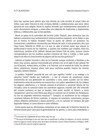 H. P. BLAVATSKY Doctrina Secreta Tomo V
162
Pero hay razones para admitir que este Moisés de León escribió el actual Libro de
Zohar, cuyo sabor literario es más cristiano, debido a colaboraciones, que otras obras
genuinas de esta religión. Munk lo explica diciendo que evidentemente aprovechó el
autor documentos antiguos, y entre ellos una colección de tradiciones y exposiciones
bíblicas, o Midraschim, que se han perdido.
Munk se apoya en la autoridad del escritor judío Tholuck, para demostrar que los
hebreos conocieron muy tardíamente el sistema esotérico expuesto en el Zohar; o que
por lo menos, lo habían olvidado hasta el punto de admitir sin protestas las
innovaciones y añadiduras introducidas por Moisés de León. A este propósito, dice que
Haya Gaon, fallecido en 1038, es a lo que se sabe el primer autor que expuso (y
perfeccionó) la teoría de los Sephirot, a quienes dió nombres que empleó, entre los
cabalísticos, también el Dr. Jellinek. Moisés ben Schem–Tob de León, sostuvo íntima
correspondencia con los eruditos escribas cristianos de Siria y Caldea, y bien pudo
adquirir de ellos el conocimiento de algunos de los escritos gnósticos324
.
Además, el Sepher Yetzirah o Libro de la Creación, aunque atribuido a Abraham y de
texto muy arcaico, aparece mencionado por primera vez en el siglo XI por Jehuda Ho
Levi (Chazari) . Ambas obras, el Zohar y el Yetzirah, son el arsenal de todos los demás
libros cabalísticos. Veamos ahora cuán poca confianza pueden inspirar los mismos
sagrados cánones hebreos.
La palabra “Kabalah” procede de una raíz que significa “recibir” y es análoga a la
sánscrita “smriti” (recibir por tradición) , o sea el sistema de enseñanzas orales
transmitidas de una generación de sacerdotes a otra, como sucedió con los libros
brahmánicos antes de escribirlos en manuscritos. Los judíos aprendieron de los caldeos
los dogmas cabalísticos; y si Moisés conoció el primitivo y universal idioma de los
iniciados, como lo conocían todos los sacerdotes egipcios, estando por ello enterado
del sistema numérico en que se basaba, bien pudo escribir el Génesis y otros
“pergaminos”, pero los cinco libros que ahora se conocen con el nombre de Pentateuco,
no son las originales memorias mosaicas325
. Tampoco se escribieron en los antiguos
caracteres hebreos de forma cuadrada, ni siquiera en caracteres samaritanos; porque
ambos alfabetos pertenecen a época posterior, y no se conocían en tiempos del gran
legislador hebreo, ni como idioma ni como alfabeto.
Como quiera que las afirmaciones contenidas en los anales de la Doctrina Secreta de
Oriente tienen poco valor para la generalidad de las gentes, y como para entenderlas y
324
Extractado de la Qabbalah de Isaac Myer, pág. 10 y sig.
325
No hay en el Decálogo ni una sola idea que no parafrasee o refleje los dogmas y la moral corrientes
entre los egipcios mucho tiempo antes de la época de Moisés y Aaron. (Véase Geometry in Religion, 1890.
La ley de Moisés copia de orígenes egipcios).
 