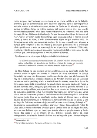 H. P. BLAVATSKY Doctrina Secreta Tomo V
166
copto antiguo. Las Escrituras hebreas tomaron su oculta sabiduría de la Religión
primitiva, que fue el manantial de otros los libros sagrados; pero se corrompieron al
aplicarla a cosas y misterios mundanos, en vez de fijarlas en las elevadas y eternas,
aunque invisibles esferas. La historia nacional del pueblo hebreo, si es que puede
reconocérsele autonomía antes de su vuelta de Babilonia, no se remonta más allá de la
época de Moisés. El idioma de Abraham (si Zeruan, Saturno, el emblema del tiempo, el
“Sar”, “Saros” un “ciclo”, puede decirse tenga algún lenguaje), no fue el hebreo, sino el
caldeo, y acaso el árabe, o más probablemente algún antiguo dialecto indo. En
demostración de esto hay numerosas pruebas, de las que expondremos algunas; y
aunque para complacer a los obstinados y testarudos partidarios de la cronología
bíblica pusiéramos la edad de nuestro globo en el procústico lecho de 7.000 años,
resultaría evidente que no puede asignársele mucha antigüedad al hebreo por la sola
razón de que, como ellos suponen, lo hablara Adán en el Paraíso.
Dice Bunsen en su obra: Lugar de Egipto en la Historia Universal:
En las tribus caldeas directamente relacionadas con Abraham, hallamos reminiscencias de
datos, confundidos con genealogías de hombres, o fechas de épocas. Las memorias
abrahámicas se remontan lo menos a tres mil años antes del abuelo de Jacob
336
.
La Biblia hebrea ha sido siempre un libro esotérico, pero su significado oculto fue
variando desde la época de Moisés. La historia de estas variaciones se conoce
demasiado para que nos detengamos en ella, pues basta saber que el Pentateuco de
hoy no es el original. Las críticas de Erasmo y de Newton prueban que las Escrituras
hebreas se habían perdido y vuelta a escribir hasta doce veces, antes de la época de
Ezra; quien, según toda probabilidad, fue aquel mismo sacerdote caldeo del Fuego y
del Sol, llamado Azara, renegado, que ambicioso de mando y poderío, refundió a su
manera los antiguos libros judíos perdidos. Por estar versado en simbología o sistema
de numeración esotérica, le fue fácil recopilar los fragmentos conservados por varias
tribus, y reconstituir un en apariencia armónico relato de la Creación y de las vicisitudes
del pueblo judío. Pero en su significado oculto, desde el Génesis hasta la última
palabra del Deuteronomio, es el Pentateuco la narración simbólica de los sexos, y una
apología del falicismo, encubierta bajo personificaciones astronómicas y fisiológicas337
.
Sin embargo, su coordinación tan sólo es aparente; y todos los pasajes del “Libro de
Dios” delatan mano de hombre. De aquí que el Génesis hable de los reyes de Edom,
antes de que hubiese reyes en Israel; que Moisés relate su propia muerte, y Aarón
muera dos veces y se le entierre en dos distintos lugares, aparte de otras
incongruencias por el estilo. Para el cabalista esto es bagatela, pues sabe que ninguno
336
Obra citada, V, 85.
337
Así lo indican plenamente The Source of Measures y otras obras.
 