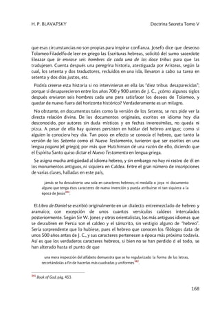 H. P. BLAVATSKY Doctrina Secreta Tomo V
168
que esas circunstancias no son propias para inspirar confianza. Josefo dice que deseoso
Tolomeo Filadelfo de leer en griego las Escrituras hebreas, solicitó del sumo sacerdote
Eleazar que le enviase seis hombres de cada una de las doce tribus para que las
tradujesen. Cuenta después una peregrina historia, atestiguada por Aristeas, según la
cual, los setenta y dos traductores, recluidos en una isla, llevaron a cabo su tarea en
setenta y dos días justos, etc.
Podría creerse esta historia si no intervinieran en ella las “diez tribus desaparecidas”;
porque si desaparecieron entre los años 700 y 900 antes de J. C., ¿cómo algunos siglos
después enviaron seis hombres cada una para satisfacer los deseos de Tolomeo, y
quedar de nuevo fuera del horizonte histórico? Verdaderamente es un milagro.
No obstante, en documentos tales como la versión de los Setenta, se nos pide ver la
directa relación divina. De los documentos originales, escritos en idioma hoy día
desconocido, por autores sin duda místicos y en fechas inverosímiles, no queda ni
pizca. A pesar de ello hay quienes persisten en hablar del hebreo antiguo; como si
alguien lo conociera hoy día. Tan poco en efecto se conocía el hebreo, que tanto la
versión de los Setenta como el Nuevo Testamento, tuvieron que ser escritos en una
lengua pagana (el griego); por más que Hutchinson dé una razón de ello, diciendo que
el Espíritu Santo quiso dictar el Nuevo Testamento en lengua griega.
Se asigna mucha antigüedad al idioma hebreo, y sin embargo no hay ni rastro de él en
los monumentos antiguos, ni siquiera en Caldea. Entre el gran número de inscripciones
de varias clases, halladas en este país,
jamás se ha descubierto una sola en caracteres hebreos; ni medalla o joya ni documento
alguno que tenga ésos caracteres de nueva invención y pueda atribuirse ni tan siquiera a la
época de Jesús
341
.
El Libro de Daniel se escribió originalmente en un dialecto entremezclado de hebreo y
aramaico; con excepción de unos cuantos versículos caldeos intercalados
posteriormente. Según Sir W. Jones y otros orientalistas, los más antiguos idiomas que
se descubren en Persia son el caldeo y el sánscrito, sin vestigio alguno de “hebreo”.
Sería sorprendente que lo hubiese, pues el hebreo que conocen los filólogos data de
unos 500 años antes de J. C., y sus caracteres pertenecen a época más próxima todavía.
Así es que los verdaderos caracteres hebreos, si bien no se han perdido d el todo, se
han alterado hasta el punto de que
una mera inspección del alfabeto demuestra que se ha regularizado la forma de las letras,
recortándolas a fin de hacerlas más cuadradas y uniformes
342
.
341
Book of God, pág. 453.
 