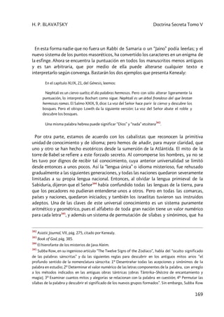 H. P. BLAVATSKY Doctrina Secreta Tomo V
169
En esta forma nadie que no fuera un Rabbi de Samaria o un “Jaino” podía leerlas; y el
nuevo sistema de los puntos masoréticos, ha convertido los caracteres en un enigma de
la esfinge. Ahora se encuentra la puntuación en todos los manuscritos menos antiguos
y es tan arbitraria, que por medio de ella puede alterarse cualquier texto e
interpretarlo según convenga. Bastarán los dos ejemplos que presenta Kenealy:
En el capítulo XLIX, 21, del Génesis, leemos:
Nephtali es un ciervo suelto; él dio palabras hermosos. Pero con sólo alterar ligeramente la
puntuación, lo interpreta Bochart como sigue: Nephtalí es un árbol frondoso del que brotan
hermosas ramas. El Salmo XXIX, 9, dice: La voz del Señor hace parir la cierva y descubre los
bosques. Pero el obispo Lowth da la siguiente versión: La voz del Señor abate el roble y
descubre los bosques.
Una misma palabra hebrea puede significar “Dios” y “nada” etcétera
343
.
Por otra parte, estamos de acuerdo con los cabalistas que reconocen la primitiva
unidad de conocimiento y de idioma; pero hemos de añadir, para mayor claridad, que
uno y otro se han hecho esotéricos desde la sumersión de la Atlántida. El mito de la
torre de Babel se refiere a este forzado secreto. Al corromperse los hombres, ya no se
les tuvo por dignos de recibir tal conocimiento, cuya anterior universalidad se limitó
desde entonces a unos pocos. Así la “lengua única” o idioma misterioso, fue rehusado
gradualmente a las siguientes generaciones, y todas las naciones quedaron severamente
limitadas a su propia lengua nacional. Entonces, al olvidar la lengua primieval de la
Sabiduría, dijeron que el Señor344
había confundido todas las lenguas de la tierra, para
que los pecadores no pudieran entenderse unos a otros. Pero en todas las comarcas,
países y naciones, quedaron iniciados; y también los israelitas tuvieron sus instruidos
adeptos. Una de las claves de este universal conocimiento es un sistema puramente
aritmético y geométrico, pues el alfabeto de toda gran nación tiene un valor numérico
para cada letra345
, y además un sistema de permutación de sílabas y sinónimos, que ha
342
Asiatic Journal, VII, pág. 275, citado por Kenealy.
343
Book of God, pág. 385.
344
El hierofante de los misterios de Java Aleim.
345
Subba Row, en su ingenioso artículo “The Twelve Signs of the Zodíaco”, habla del “oculto significado
de las palabras sánscritas” y da las siguientes reglas para descubrir en los antiguos mitos arios “el
profundo sentido de la nomenclatura sánscrita: 1º Desentrañar todas las acepciones y sinónimos de la
palabra en estudio; 2º Determinar el valor numérico de las letras componentes de la palabra, con arreglo
a los métodos indicados en las antiguas obras tántricas [obras Tântrika–Shàstra de encantamiento y
magia]; 3º Examinar cuantos mitos y alegorías se relacionan con la palabra en cuestión; 4º Permutar las
sílabas de la palabra y descubrir el significado de los nuevos grupos formados”. Sin embargo, Subba Row
 