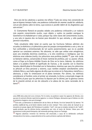 H. P. BLAVATSKY Doctrina Secreta Tomo V
171
Dice uno de los cabalistas a quienes me refiero: “Cada vez estoy más convencido de
que en lejanos tiempos hubo una poderosa civilización de enorme caudal de sabiduría,
con un solo idioma sobre la tierra, cuya esencia es posible inferir de los fragmentos que
aún existen.”
Sí. Ciertamente floreció en pasadas edades una poderosa civilización y un todavía
más pujante conocimiento oculto, cuyo objeto y vuelos no pueden averiguar la
Geometría ni la Kabalah por sí solas; porque hay siete claves del conocimiento oculto,
y una sola ni siquiera dos no bastan para descubrir lo que entraña, y sólo pueden
permitir vislumbres.
Todo estudiante debe tener en cuenta que las Escrituras hebreas admiten dos
escuelas; la elohística y la jehovística; pero los pasajes correspondientes a una y otra se
han confundido y entremezclado de tal suerte posteriormente, que no es posible
apreciar sus caracteres externos. No obstante, se sabe que ambas eran antagónicas;
pues una enseñaba doctrinas esotéricas, y la otra exotéricas o teológicas; que los
elohistas eran videntes (roch) y los jehovistas eran profetas (nabhi) 348
, que más tarde
se llamaron rabinos, conservando el título nominal de profetas, por su puesto oficial,
como al Papa se le llama infalible Vicario de Dios en la tierra. Además, los elohistas
daban a la palabra Elohim el significado de Fuerzas, y de acuerdo con la Doctrina
Secreta, identificaban la Divinidad con la Naturaleza; mientras que para los jehovistas
es Jehovah un Dios personal y externo, cuyo nombre emplean sencillamente como
símbolo fálico; y aun había algunos de ellos que no creían en la Naturaleza metafísica y
abstracta, y todo lo sintetizaron en el plano terrestre. Por último, los elohistas
consideraron al hombre como el primer ser emanado, la divina y encarnada imagen de
los Elohim; al paso que los jehovistas lo diputan por lo último; por la gloriosa corona
de la creación animal, en vez de colocarlo a la cabeza de los seres racionales de la
tierra349
.
unos 2400 años antes de la era cristiana. Por lo tanto, no pudieron copiar los egipcios de Moisés, sino
que por el contrario Moisés copió de los egipcios. La ciencia filológica demuestra que el hebreo no sólo
es posterior al egipcio, sino aun al mongol.
348
Esto solo, ya demuestra la adulteración de los libros de Moisés. En el de Samuel (IX, 9), leemos: “Al
profeta [nabhi] de hoy, se le llamó vidente [roch] en otro tiempo”. Pero como antes de Samuel no se
encuentra en pasaje alguno del Pentateuco la palabra “roch”, sino que se emplea siempre la de “nabhi”,
queda probado que los últimos levitas suplantaron por otro el texto de Moisés. Véase para más
pormenores la obra Jewish Antiquites, del reverendo Jennings, doctor en Teología.
349
Algunos cabalistas invierten los términos del enunciado, a causa de la deliberada confusión
introducida en los textos, y especialmente en los cuatro primeros capítulos del Génesis.
 