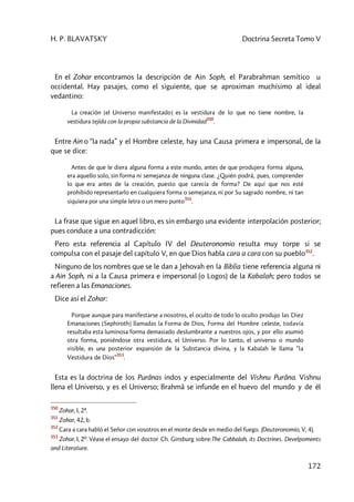 H. P. BLAVATSKY Doctrina Secreta Tomo V
172
En el Zohar encontramos la descripción de Ain Soph, el Parabrahman semítico u
occidental. Hay pasajes, como el siguiente, que se aproximan muchísimo al ideal
vedantino:
La creación [el Universo manifestado] es la vestidura de lo que no tiene nombre, la
vestidura tejida con la propia substancia de la Divinidad
350
.
Entre Ain o “la nada” y el Hombre celeste, hay una Causa primera e impersonal, de la
que se dice:
Antes de que le diera alguna forma a este mundo, antes de que produjera forma alguna,
era aquello solo, sin forma ni semejanza de ninguna clase. ¿Quién podrá, pues, comprender
lo que era antes de la creación, puesto que carecía de forma? De aquí que nos esté
prohibido representarlo en cualquiera forma o semejanza, ni por Su sagrado nombre, ni tan
siquiera por una simple letra o un mero punto
351
.
La frase que sigue en aquel libro, es sin embargo una evidente interpolación posterior;
pues conduce a una contradicción:
Pero esta referencia al Capítulo IV del Deuteronomio resulta muy torpe si se
compulsa con el pasaje del capítulo V, en que Dios habla cara a cara con su pueblo352
.
Ninguno de los nombres que se le dan a Jehovah en la Biblia tiene referencia alguna ni
a Ain Soph, ni a la Causa primera e impersonal (o Logos) de la Kabalah; pero todos se
refieren a las Emanaciones.
Dice así el Zohar:
Porque aunque para manifestarse a nosotros, el oculto de todo lo oculto produjo las Diez
Emanaciones [Sephiroth] llamadas la Forma de Dios, Forma del Hombre celeste, todavía
resultaba esta luminosa forma demasiado deslumbrante a nuestros ojos, y por ello asumió
otra forma, poniéndose otra vestidura, el Universo. Por lo tanto, el universo o mundo
visible, es una posterior expansión de la Substancia divina, y la Kabalah le llama “la
Vestidura de Dios”
353
.
Esta es la doctrina de los Purânas indos y especialmente del Vishnu Purâna. Vishnu
llena el Universo, y es el Universo; Brahmâ se infunde en el huevo del mundo y de él
350
Zohar, I, 2ª.
351
Zohar, 42, b.
352
Cara a cara habló el Señor con vosotros en el monte desde en medio del fuego. (Deuteronomio, V, 4).
353
Zohar, I, 2º. Véase el ensayo del doctor Ch. Ginsburg sobre:The Cabbalah, its Doctrines. Develpoments
and Literature.
 
