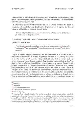 H. P. BLAVATSKY Doctrina Secreta Tomo V
174
El espacio no se aniquila entre los manvantaras; y desaparecido el Universo, todo
vuelve a su homogéneo estado precósmico, esto es, sin aspectos. Tal enseñaron los
cabalistas y ahora los cristianos.
El Zohar insiste continuamente en la idea de que la Unidad Infinita o Ain Soph, es
inaccesible a la mente humana. En el Sepher Yetzirah vemos al Espíritu de Dios, el
Logos, no la Divinidad en sí misma, llamado único.
Único es el Espíritu del Dios vivo… que vive eternamente. La Voz, el Espíritu [del Espíritu]
y la Palabra: esto es, el Espíritu Santo
357
.
y también el Cuaternario. De este Cubo emana el Kosmos entero.
Dice la Doctrina Secreta:
“Es él llamado a la vida. El místico Cubo en que descansa la Idea creadora, el Mantra de la
“manifestación
358
y el Santo purusha
359
existen latentemente en la eternidad
360
en la divina
substancia”.
Según el Sepher Yetzirah, cuando los Tres en Uno vienen a la existencia por la
manifestación de Shekinah (la primera efulgencia o radiación en el Kosmos), el “Espíritu
de Dios” o número Uno361
fructifica y despierta la potencia dual, el número Dos o el
Aire, y el número Tres o el Agua; en éstos “hay tinieblas, vacío, estiércol y cieno”, es
decir, el Caos, el tohu–vah–bohu. El Aire y el Agua producen el número Cuatro, el Éter
o fuego, el Hijo. Tal es el Cuaternario cabalista. Este número Cuatro, que en el Kosmos
manifestado es el único o el Dios Creador, es para los indos el “Viejo”, Sanat, el
Prajâpati de los Vedas y el Brahmâ de los brahmanes, el celeste Andrógino que se
transmuta en masculino al desdoblarse en dos cuerpos, Vâch y Virâj. Para los cabalistas
es primeramente el Jah–Havah, que se muda en Jehovah al desdoblarse después (como
Virâj, su prototipo), en Adam–Kadmon o sea en Adam–Eva en el mundo sin forma y en
356
Estancia I, 4.
357
Mishna, I, 9.
358
Vâch o la palabra articulada.
359
Radiaciones de la substancia primitiva.
360
Durante el pralaya.
361
En su manifiesto estado Shekinah es Diez o el Universo. En la kabalah caldea no tiene sexo. En la
kabalah judía es femenino, y los primitivos cristianos y los gnósticos consideraron al Espíritu santo como
potestad femenina. El Libro de los Números le quita al nombre de Shekinah la h final y lo convierte en el
femenino “Shekina”. Nârâyana, el agitador de las aguas tampoco tiene sexo. Nosotros estamos
convencidos de que Shekinah y Daiviprakriti o la “Luz del Logos” expresan la misma idea filosófica.
 