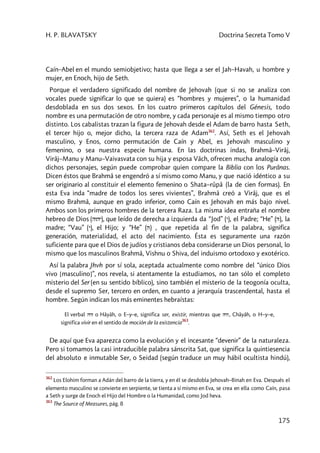 H. P. BLAVATSKY Doctrina Secreta Tomo V
175
Caín–Abel en el mundo semiobjetivo; hasta que llega a ser el Jah–Havah, u hombre y
mujer, en Enoch, hijo de Seth.
Porque el verdadero significado del nombre de Jehovah (que si no se analiza con
vocales puede significar lo que se quiera) es “hombres y mujeres”, o la humanidad
desdoblada en sus dos sexos. En los cuatro primeros capítulos del Génesis, todo
nombre es una permutación de otro nombre, y cada personaje es al mismo tiempo otro
distinto. Los cabalistas trazan la figura de Jehovah desde el Adam de barro hasta Seth,
el tercer hijo o, mejor dicho, la tercera raza de Adam362
. Así, Seth es el Jehovah
masculino, y Enos, corno permutación de Caín y Abel, es Jehovah masculino y
femenino, o sea nuestra especie humana. En las doctrinas indas, Brahmâ–Virâj,
Virâj–Manu y Manu–Vaivasvata con su hija y esposa Vâch, ofrecen mucha analogía con
dichos personajes, según puede comprobar quien compare la Biblia con los Purânas.
Dicen éstos que Brahmâ se engendró a sí mismo como Manu, y que nació idéntico a su
ser originario al constituir el elemento femenino o Shata–rûpâ (la de cien formas). En
esta Eva inda “madre de todos los seres vivientes”, Brahmâ creó a Virâj, que es el
mismo Brahmâ, aunque en grado inferior, como Caín es Jehovah en más bajo nivel.
Ambos son los primeros hombres de la tercera Raza. La misma idea entraña el nombre
hebreo de Dios (hvhy), que leído de derecha a izquierda da “Jod” (y), el Padre; “He” (h), la
madre; “Vau” (y), el Hijo; y “He” (h) , que repetida al fin de la palabra, significa
generación, materialidad, el acto del nacimiento. Ésta es seguramente una razón
suficiente para que el Dios de judíos y cristianos deba considerarse un Dios personal, lo
mismo que los masculinos Brahmâ, Vishnu o Shiva, del induismo ortodoxo y exotérico.
Así la palabra Jhvh por sí sola, aceptada actualmente como nombre del “único Dios
vivo [masculino]”, nos revela, si atentamente la estudiamos, no tan sólo el completo
misterio del Ser (en su sentido bíblico), sino también el misterio de la teogonía oculta,
desde el supremo Ser, tercero en orden, en cuanto a jerarquía trascendental, hasta el
hombre. Según indican los más eminentes hebraístas:
El verbal hyh o Hâyâh, o E–y–e, significa ser, existir, mientras que hyh, Châyâh, o H–y–e,
significa vivir en el sentido de moción de la existencia
363
.
De aquí que Eva aparezca como la evolución y el incesante “devenir” de la naturaleza.
Pero si tomamos la casi intraducible palabra sánscrita Sat, que significa la quintiesencia
del absoluto e inmutable Ser, o Seidad (según traduce un muy hábil ocultista hindú),
362
Los Elohim forman a Adán del barro de la tierra, y en él se desdobla Jehovah–Binah en Eva. Después el
elemento masculino se convierte en serpiente, se tienta a sí mismo en Eva, se crea en ella como Caín, pasa
a Seth y surge de Enoch el Hijo del Hombre o la Humanidad, como Jod heva.
363
The Source of Measures, pág. 8
 