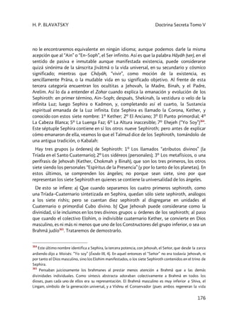 H. P. BLAVATSKY Doctrina Secreta Tomo V
176
no le encontraremos equivalente en ningún idioma; aunque podemos darle la misma
acepción que al “Ain” o “En–Soph”, el Ser infinito. Así es que la palabra Hâyâh (ser), en el
sentido de pasiva e inmutable aunque manifestada existencia, puede considerarse
quizá sinónima de la sánscrita Jivâtmâ o la vida universal, en su secundario y cósmico
significado; mientras que Châyâh, “vivir”, como moción de la existencia, es
sencillamente Prâna, o la mudable vida en su significado objetivo. Al frente de esta
tercera categoría encuentran los ocultitas a Jehovah, la Madre, Binah, y el Padre,
Arelim. Así lo da a entender el Zohar cuando explica la emanación y evolución de los
Sephiroth: en primer término, Ain–Soph; después, Shekinah, la vestidura o velo de la
infinita Luz; luego Sephira o Kadmon, y, completando así el cuarto, la Sustancia
espiritual emanada de la Luz infinita. Este Sephira es llamado la Corona, Kether, y
conocido con estos siete nombre: 1º Kether; 2º El Anciano; 3º El Punto primordial; 4º
La Cabeza Blanca; 5º La Luenga Faz; 6º La Altura inaccesible; 7º Ehejeh (“Yo Soy”)364
.
Este séptuple Sephira contiene en sí los otros nueve Sephiroth; pero antes de explicar
cómo emanaron de ella, veamos lo que el Talmud dice de los Sephiroth, tomándolo de
una antigua tradición, o Kabalah:
Hay tres grupos (u órdenes) de Sephiroth: 1º Los llamados “atributos divinos” (la
Tríada en el Santo Cuaternario); 2º Los sidéreos (personales); 3º Los metafísicos, o una
perífrasis de Jehovah (Kether, Chokmah y Binah), que son los tres primeros, los otros
siete siendo los personales “Espíritus de la Presencia” (y por lo tanto de los planetas). En
estos últimos, se comprenden los ángeles; no porque sean siete, sino por que
representan los siete Sephiroth en quienes se contiene la universalidad de los ángeles.
De esto se infiere: a) Que cuando separamos los cuatro primeros sephiroth, como
una Tríada–Cuaternario sintetizada en Sephira, quedan sólo siete sephiroth, análogos
a los siete rishis; pero se cuentan diez sephiroth al disgregarse en unidades el
Cuaternario o primordial Cubo divino. b) Que Jehovah puede considerarse como la
divinidad, si le incluimos en los tres divinos grupos u órdenes de los sephiroth; al paso
que cuando el colectivo Elohim, o indivisible cuaternario Kether, se convierte en Dios
masculino, es ni más ni menos que uno de los Constructores del grupo inferior, o sea un
Brahmâ judío365
. Trataremos de demostrarlo.
364
Este último nombre identifica a Sephira, la tercera potencia, con Jehovah, el Señor, que desde la zarza
ardiendo dijo a Moisés: “Yo soy” (Éxodo III, 4). En aquel entonces el “Señor” no era todavía Jehovah, ni
por tanto el Dios masculino, sino los Elohim manifestados, o los siete Sephiroth contenidos en el trino de
Sephira.
365
Pensaban juiciosamente los brahmanes al prestar menos atención a Brahmâ que a las demás
divinidades individuales. Como síntesis abstracta adoraban colectivamente a Brahmâ en todos los
dioses, pues cada uno de ellos era su representación. El Brahmâ masculino es muy inferior a Shiva, el
Lingam, símbolo de la generación universal, y a Vishnu el Conservador (pues ambos regeneran la vida
 
