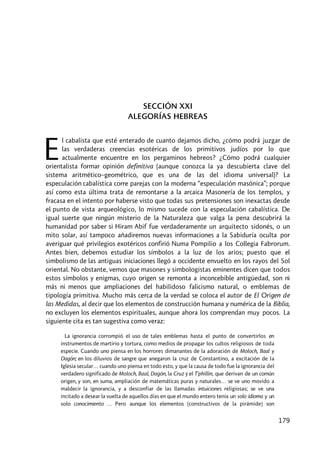 179
SECCIÓN XXI
ALEGORÍAS HEBREAS
l cabalista que esté enterado de cuanto dejamos dicho, ¿cómo podrá juzgar de
las verdaderas creencias esotéricas de los primitivos judíos por lo que
actualmente encuentre en los pergaminos hebreos? ¿Cómo podrá cualquier
orientalista formar opinión definitiva (aunque conozca la ya descubierta clave del
sistema aritmético–geométrico, que es una de las del idioma universal)? La
especulación cabalística corre parejas con la moderna “especulación masónica”; porque
así como esta última trata de remontarse a la arcaica Masonería de los templos, y
fracasa en el intento por haberse visto que todas sus pretensiones son inexactas desde
el punto de vista arqueológico, lo mismo sucede con la especulación cabalística. De
igual suerte que ningún misterio de la Naturaleza que valga la pena descubrirá la
humanidad por saber si Hiram Abif fue verdaderamente un arquitecto sidonés, o un
mito solar, así tampoco añadiremos nuevas informaciones a la Sabiduría oculta por
averiguar qué privilegios exotéricos confirió Numa Pompilio a los Collegia Fabrorum.
Antes bien, debemos estudiar los símbolos a la luz de los arios; puesto que el
simbolismo de las antiguas iniciaciones llegó a occidente envuelto en los rayos del Sol
oriental. No obstante, vemos que masones y simbologistas eminentes dicen que todos
estos símbolos y enigmas, cuyo origen se remonta a inconcebible antigüedad, son ni
más ni menos que ampliaciones del habilidoso falicismo natural, o emblemas de
tipología primitiva. Mucho más cerca de la verdad se coloca el autor de El Origen de
las Medidas, al decir que los elementos de construcción humana y numérica de la Biblia,
no excluyen los elementos espirituales, aunque ahora los comprendan muy pocos. La
siguiente cita es tan sugestiva como veraz:
La ignorancia corrompió el uso de tales emblemas hasta el punto de convertirlos en
instrumentos de martirio y tortura, como medios de propagar los cultos religiosos de toda
especie. Cuando uno piensa en los horrores dimanantes de la adoración de Moloch, Baal y
Dagón; en los diluvios de sangre que anegaron la cruz de Constantino, a excitación de la
Iglesia secular… cuando uno piensa en todo esto, y que la causa de todo fue la ignorancia del
verdadero significado de Moloch, Baal, Dagón, la Cruz y el T’phillin, que derivan de un común
origen, y son, en suma, ampliación de matemáticas puras y naturales… se ve uno movido a
maldecir la ignorancia, y a desconfiar de las llamadas intuiciones religiosas; se ve una
incitado a desear la vuelta de aquellos días en que el mundo entero tenía un solo idioma y un
solo conocimiento … Pero aunque los elementos [constructivos de la pirámide] son
E
 