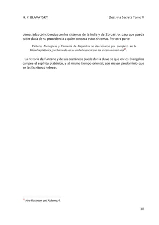H. P. BLAVATSKY Doctrina Secreta Tomo V
18
demasiadas coincidencias con los sistemas de la India y de Zoroastro, para que pueda
caber duda de su procedencia a quien conozca estos sistemas. Por otra parte:
Panteno, Atenágoras y Clemente de Alejandría se aleccionaron por completo en la
filosofía platónica, y echaron de ver su unidad esencial con los sistemas orientales
27
.
La historia de Panteno y de sus coetáneos puede dar la clave de que en los Evangelios
campee el espíritu platónico, y al mismo tiempo oriental, con mayor predominio que
en las Escrituras hebreas.
27
New Platonism and Alchemy, 4.
 