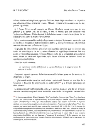 H. P. BLAVATSKY Doctrina Secreta Tomo V
183
ínfimos niveles del inespiritual y grosero falicismo. Este alegato confirma las sospechas
que algunos místicos cristianos y varios filósofos críticos tuvieron acerca de los dos
puntos siguientes:
a) El Poder Divino, en el concepto de Unidad Absoluta, nunca tuvo que ver con
Jehovah y el “Señor Dios” de la Biblia, ni más ni menos que con cualquier otro
Sephiroth o Número. El Ain–Soph de la Kabalah mosaica es tan independiente de los
dioses creados como el mismo Parabrahman.
b) Las enseñanzas encubiertas bajo alegorías en el Antiguo Testamento son copias que
de los textos mágicos de Babilonia sacaron Esdras y otros; mientras que el primitivo
texto de Moisés tuvo su fuente en Egipto.
En prueba de ello podemos presentar unos cuantos ejemplos que ya conocen casi
todos los simbologistas de nota, y esencialmente los egiptólogos franceses. Por otra
parte, ni Filón ni los saduceos, ni ningún filósofo judío de la antigüedad, pretendieron,
como ahora los cristianos ignorantes, que deban tomarse en sentido literal los
acontecimientos bíblicos.
Filón dice explícitamente:
Las expresiones verbales [del Libro de la Ley] son fabulosas. En la alegoría hemos de
encontrar la verdad.
Pongamos algunos ejemplos de la última narración hebrea, para ver de remontar las
alegorías a su origen.
1º ¿De dónde están tomados en el primer capítulo del Génesis los seis días de la
Creación, el descanso del séptimo día, los siete Elohim378
y la división del espacio en
cielo y tierra?
La separación entre el firmamento arriba y el abismo abajo, es uno de los primeros
actos de creación, o mejor dicho de evolución, en todas las cosmogonías. Hermes habla
378
En el primer capítulo del Génesis, la palabra “Dios” significa los Elohim, o sean “Dioses” en plural y no
un solo Dios. La traducción al singular es infiel y artificiosa. Porque la Kabalah explica suficientemente
que los Alhim (Elohim) son siete; y que cada uno de ellos creó los siete órdenes enumerados en el primer
capítulo, correspondientes alegóricamente a las siete creaciones. Para mayor prueba, la frase: ”Y vió Dios
que esto era bueno”, está repetida siete veces, en los versículos 4, 10, 12, 18, 21, 25 y 31. Aunque los
compiladores supongan arbitrariamente que el hombre fue creado en el sexto día, a ”imagen de Dios y en
desdoble de varón y hembra”, los siete Elohim repiten por séptima vez la frase sacramental “que esto era
bueno”, haciendo así del hombre la séptima creación, y mostrando el origen indo de este concepto
cosmogónico. Los Elohim son los Khnumus o “ayudantes de arquitectos”, de los egipcios, los siete
Amshaspends, de los zoroastrianos; los siete Espíritus subordinados a Ildabaoth, de los nazarenos; los
siete Prajâpati, de los hindúes, etc.
 