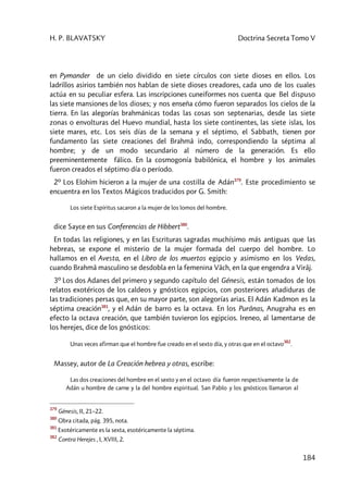 H. P. BLAVATSKY Doctrina Secreta Tomo V
184
en Pymander de un cielo dividido en siete círculos con siete dioses en ellos. Los
ladrillos asirios también nos hablan de siete dioses creadores, cada uno de los cuales
actúa en su peculiar esfera. Las inscripciones cuneiformes nos cuenta que Bel dispuso
las siete mansiones de los dioses; y nos enseña cómo fueron separados los cielos de la
tierra. En las alegorías brahmánicas todas las cosas son septenarias, desde las siete
zonas o envolturas del Huevo mundial, hasta los siete continentes, las siete islas, los
siete mares, etc. Los seis días de la semana y el séptimo, el Sabbath, tienen por
fundamento las siete creaciones del Brahmâ indo, correspondiendo la séptima al
hombre; y de un modo secundario al número de la generación. Es ello
preeminentemente fálico. En la cosmogonía babilónica, el hombre y los animales
fueron creados el séptimo día o período.
2º Los Elohim hicieron a la mujer de una costilla de Adán379
. Este procedimiento se
encuentra en los Textos Mágicos traducidos por G. Smith:
Los siete Espíritus sacaron a la mujer de los lomos del hombre.
dice Sayce en sus Conferencias de Hibbert380
.
En todas las religiones, y en las Escrituras sagradas muchísimo más antiguas que las
hebreas, se expone el misterio de la mujer formada del cuerpo del hombre. Lo
hallamos en el Avesta, en el Libro de los muertos egipcio y asimismo en los Vedas,
cuando Brahmâ masculino se desdobla en la femenina Vâch, en la que engendra a Virâj.
3º Los dos Adanes del primero y segundo capítulo del Génesis, están tomados de los
relatos exotéricos de los caldeos y gnósticos egipcios, con posteriores añadiduras de
las tradiciones persas que, en su mayor parte, son alegorías arias. El Adán Kadmon es la
séptima creación381
, y el Adán de barro es la octava. En los Purânas, Anugraha es en
efecto la octava creación, que también tuvieron los egipcios. Ireneo, al lamentarse de
los herejes, dice de los gnósticos:
Unas veces afirman que el hombre fue creado en el sexto día, y otras que en el octavo
382
.
Massey, autor de La Creación hebrea y otras, escribe:
Las dos creaciones del hombre en el sexto y en el octavo día fueron respectivamente la de
Adán u hombre de carne y la del hombre espiritual. San Pablo y los gnósticos llamaron al
379
Génesis, II, 21–22.
380
Obra citada, pág. 395, nota.
381
Exotéricamente es la sexta, esotéricamente la séptima.
382
Contra Herejes , I, XVIII, 2.
 