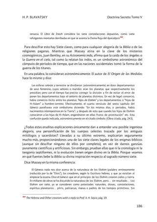 H. P. BLAVATSKY Doctrina Secreta Tomo V
186
renazca. El Libro de Enoch considera las siete constelaciones depuestas, como siete
refulgentes montañas derribadas en que se asienta la Dama Roja del Apocalipsis
384
.
Para descifrar esto hay Siete claves, como para cualquier alegoría de la Biblia o de las
religiones paganas. Mientras que Massey atina en la clave de los misterios
cosmogónicos, Juan Bentley, en su Astronomía inda, afirma que la caída de los ángeles o
la Guerra en el cielo, tal como la relatan los indos, es un simbolismo astronómico del
cómputo de períodos de tiempo, que en las naciones occidentales tomó la forma de la
guerra de los titanes.
En una palabra, lo consideran astronómicamente. El autor de El Origen de las Medidas
hace lo mismo y dice:
Las esferas celeste y terrestre se dividieron [astronómicamente] en doce departamentos
de sexo femenino, cuyos señores o maridos eran los planetas que respectivamente los
presidían; pero con el tiempo fue preciso corregir la división a fin de evitar el error de
poner los departamentos bajo el señorío de planetas distintos. En vez de legal consorcio,
había comercio ilícito entre los planetas “hijos de Elohim” y los departamentos o “hijas de
H–Adam” u hombre–terreno. Efectivamente, el cuarto versículo del sexto capítulo del
Génesis parafrasea este simbolismo diciendo: “En los mismos días, o períodos, había
nacimientos intempestivos en la Tierra”; y después de esto que cuando los hijos de Elohim
conocieron a las hijas de H–Adam, engendraron en ellas frutos de prostitución” etc. Esta
confusión queda indicada, astronómicamente en el citado símbolo. (Obra citada, pág. 243).
¿Todas estas eruditas explicaciones únicamente dan a entender una posible ingeniosa
alegoría, una personificación de los cuerpos celestes trazada por los antiguos
mitólogos y sacerdotes? Llevadas a su último extremo, explicarían seguramente
mucho más, proporcionándonos una de las siete claves legales de los enigmas bíblicos
(aunque sin descifrar ninguno de ellos por completo), en vez de darnos ganzúas
puramente científicas y artificiosas. Sin embargo, prueban ellas que ni la cronología ni la
teogonía septiformes, ni la evolución tienen origen divino en la Biblia. Porque veamos
en qué fuentes bebe la Biblia su divina inspiración respecto al sagrado número siete.
Dice Massey en la misma conferencia:
El Génesis nada nos dice acerca de la naturaleza de los EIohim (palabra erróneamente
traducida por la de “Dios”), los creadores, según la Escritura hebrea, y que ya existían al
empezar la escena. Dice el Génesis que en el principio de los Elohim crearon cielos y tierra.
En millares de obras se ha discutido la naturaleza de los Elohim, pero… sin resultado… Los
Elohim son siete, ya se consideren como potestades naturales, dioses, constelaciones,
espíritus planetarios… pitris, patriarcas, manus o padres de los tiempos primitivos. Sin
384
The Hebrew and Other creations:with a reply to Prof. A. H. Sayce, pág. 19.
 